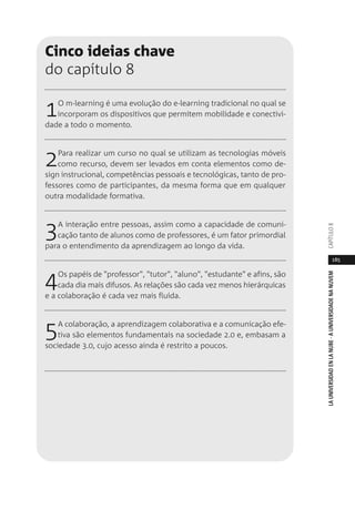 185
LAUNIVERSIDADENLANUBE·AUNIVERSIDADENANUVEMCAPÍTULO
Cinco ideias chave
do capítulo 8
1O m-learning é uma evolução do e-learning tradicional no qual se
incorporam os dispositivos que permitem mobilidade e conectivi-
dade a todo o momento.
2Para realizar um curso no qual se utilizam as tecnologias móveis
como recurso, devem ser levados em conta elementos como de-
sign instrucional, competências pessoais e tecnológicas, tanto de pro-
fessores como de participantes, da mesma forma que em qualquer
outra modalidade formativa.
3A interação entre pessoas, assim como a capacidade de comuni-
cação tanto de alunos como de professores, é um fator primordial
para o entendimento da aprendizagem ao longo da vida.
4Os papéis de "professor", "tutor", "aluno", "estudante" e afins, são
cada dia mais difusos. As relações são cada vez menos hierárquicas
e a colaboração é cada vez mais fluída.
5A colaboração, a aprendizagem colaborativa e a comunicação efe-
tiva são elementos fundamentais na sociedade 2.0 e, embasam a
sociedade 3.0, cujo acesso ainda é restrito a poucos.
 