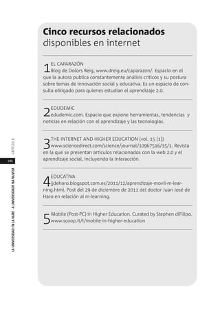 186
LAUNIVERSIDADENLANUBE·AUNIVERSIDADENANUVEMCAPÍTULO
Cinco recursos relacionados
disponibles en internet
1EL CAPARAZÓN
Blog de Dolors Reig, www.dreig.eu/caparazon/. Espacio en el
que la autora publica constantemente análisis críticos y su postura
sobre temas de innovación social y educativa. Es un espacio de con-
sulta obligado para quienes estudian el aprendizaje 2.0.
2EDUDEMIC
edudemic.com. Espacio que expone herramientas, tendencias y
noticias en relación con el aprendizaje y las tecnologías.
3THE INTERNET AND HIGHER EDUCATION (vol. 15 [1])
www.sciencedirect.com/science/journal/10967516/15/1. Revista
en la que se presentan artículos relacionados con la web 2.0 y el
aprendizaje social, incluyendo la interacción.
4EDUCATIVA
jjdeharo.blogspot.com.es/2011/12/aprendizaje-movil-m-lear-
ning.html. Post del 29 de diciembre de 2011 del doctor Juan José de
Haro en relación al m-learning.
5Mobile (Post-PC) in Higher Education. Curated by Stephen diFilipo.
www.scoop.it/t/mobile-in-higher-education
 