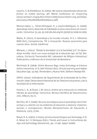 188
LAUNIVERSIDADENLANUBE·AUNIVERSIDADENANUVEMCAPÍTULO
Laouris, Y., & Eteokleous, N. (2005). We need an educationally relevant de-
finition on mobile learning. 4th World conference on mLearning
(www.iamlearn.org/public/mlearn2005/www.mlearn.org.za/CD/pa-
pers/Laouris%20%26%20Eteokleous.pdf).
Marcos-López, L., Támez-Almaguer, R. y Lozano-Rodríguez, A. (2009).
Aprendizaje móvil y desarrollo de habilidades en foros asincrónicos de comuni-
cación. Comunicar 33, pp. 93-100 (dx.doi.org/10.3916/c33-2009-02-009).
Matas, A. (2011). El aprendizaje y los mundos virtuales. In S. L. Ediciones
MAD (Ed.), Competencias, TIC e innovación. Nuevos escenarios para
nuevos retos. Sevilla: Eduforma.
Moravec, J. (2011). “Desde la Sociedad 1.0 a la Sociedad 3.0”. En Apren-
dizaje Invisible. Hacia una nueva ecología de la educación (pp. 47-73). Bar-
celona, Col·lecció Transmedia XXI. Laboratori de Mitjans Interactius/
Publicacions y Edicions de la Universitat de Barcelona.
Muirhead, B. (2004). Online Resource Page: Using Technology to Enhance
Online Interactivity. In D. Seth Preston (Ed.), Virtual Learning and Higher
Education (pp. 55-69). Ámsterdam y Nueva York: Editions Rodopi B.V.
ONTSI. (2010). Indicadores de Seguimiento de la Sociedad de la Infor-
mación 2009: Observatorio Nacional de las Telecomunicaciones y de la
Sociedad de la Información.
Osorio, L. A., & Duart, J. M. (2011). Análisis de la interacción en ambientes
híbridos de aprendizaje. Comunicar. Revista Científica de Educomunica-
ción, XIX(37), 65-72.
Ramírez, M. S. (2009). Recursos tecnológicos para el aprendizaje móvil (mle-
arning) y su relación con los ambientes de educación a distancia: implemen-
taciones e investigaciones. Revista Iberoamericana de Educación a
Distancia, 12(2), 57-82.
Reiser, R. A. (2007). A History of Instructional Designa and Technology. In R.
A. Reiser & J. V. Dempsey (Eds.), Trends and issues in instructional de-
sign and technology (Second ed., pp. 17-34). Upper Saddle
 