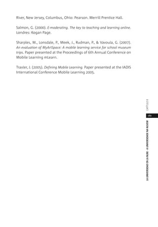 189
LAUNIVERSIDADENLANUBE·AUNIVERSIDADENANUVEMCAPÍTULO
River, New Jersey, Columbus, Ohio: Pearson. Merrill Prentice Hall.
Salmon, G. (2000). E-moderating. The key to teaching and learning online.
Londres: Kogan Page.
Sharples, M., Lonsdale, P., Meek, J., Rudman, P., & Vavoula, G. (2007).
An evaluation of MyArtSpace: A mobile learning service for school museum
trips. Paper presented at the Proceedings of 6th Annual Conference on
Mobile Learning mLearn.
Traxler, J. (2005). Defining Mobile Learning. Paper presented at the IADIS
International Conference Mobile Learning 2005.
 