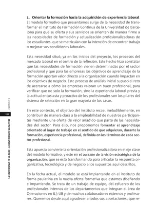 192
LAUNIVERSIDADENLANUBE·AUNIVERSIDADENANUVEMCAPÍTULO
1. Orientar la formación hacia la adquisición de experiencia laboral
El modelo formativo que presentamos surge de la necesidad de trans-
formar el Instituto de Formación Continua de la Universidad de Barce-
lona para que su oferta y sus servicios se orienten de manera firme a
las necesidades de formación y actualización profesionalizadoras de
los estudiantes, que se matriculan con la intención de encontrar trabajo
o mejorar sus condiciones laborales.
Esta necesidad situó, ya en los inicios del proyecto, los procesos del
mercado laboral en el centro de la reflexión. Este hecho hizo constatar
que las necesidades de formación vienen determinadas por el sector
profesional y que para las empresas los objetivos de aprendizaje de la
formación aportan valor directo a la organización cuando impactan en
los objetivos de negocio. Este proceso de análisis inicial supuso el reto
de acercarse a cómo las empresas valoran un buen profesional, para
verificar que no solo la formación, sino la experiencia laboral previa y
la actitud entusiasta y proactiva de los profesionales son los pilares del
sistema de selección en la gran mayoría de los casos.
En este contexto, el objetivo del instituto recae, ineludiblemente, en
contribuir de manera clara a la empleabilidad de nuestros participan-
tes mediante una oferta de valor añadido que parta de las necesida-
des del sector. Para ello, nos proponemos fomentar el aprendizaje
orientado al lugar de trabajo en el sentido de que adquieran, durante la
formación, experiencia profesional, definida en los términos de cada sec-
tor profesional.
Esta apuesta convierte la orientación profesionalizadora en el eje clave
del modelo formativo, y este en el corazón de la visión estratégica de la
organización, que se está transformando para articular la respuesta or-
ganizativa, tecnológica y de negocio a los supuestos aquí descritos.
En la fecha actual, el modelo se está implantando en el instituto de
forma paulatina en la nueva oferta formativa que estamos diseñando
e impartiendo. Se trata de un trabajo de equipo, del esfuerzo de los
profesionales internos de los departamentos que integran el área de
Operaciones en IL3-UB y de muchos colaboradores externos y profeso-
res. Queremos desde aquí agradecer a todos sus aportaciones, que re-
 