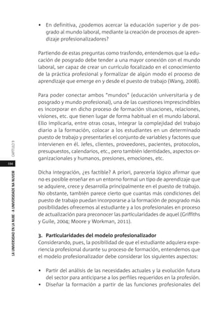 194
LAUNIVERSIDADENLANUBE·AUNIVERSIDADENANUVEMCAPÍTULO
• En definitiva, ¿podemos acercar la educación superior y de pos-
grado al mundo laboral, mediante la creación de procesos de apren-
dizaje profesionalizadores?
Partiendo de estas preguntas como trasfondo, entendemos que la edu-
cación de posgrado debe tender a una mayor conexión con el mundo
laboral, ser capaz de crear un currículo focalizado en el conocimiento
de la práctica profesional y formalizar de algún modo el proceso de
aprendizaje que emerge en y desde el puesto de trabajo (Wang, 2008).
Para poder conectar ambos “mundos” (educación universitaria y de
posgrado y mundo profesional), una de las cuestiones imprescindibles
es incorporar en dicho proceso de formación situaciones, relaciones,
visiones, etc. que tienen lugar de forma habitual en el mundo laboral.
Ello implicaría, entre otras cosas, integrar la complejidad del trabajo
diario a la formación, colocar a los estudiantes en un determinado
puesto de trabajo y presentarles el conjunto de variables y factores que
intervienen en él. Jefes, clientes, proveedores, pacientes, protocolos,
presupuestos, calendarios, etc., pero también identidades, aspectos or-
ganizacionales y humanos, presiones, emociones, etc.
Dicha integración, ¿es factible? A priori, parecería lógico afirmar que
no es posible enseñar en un entorno formal un tipo de aprendizaje que
se adquiere, crece y desarrolla principalmente en el puesto de trabajo.
No obstante, también parece cierto que cuantas más condiciones del
puesto de trabajo puedan incorporarse a la formación de posgrado más
posibilidades ofrecemos al estudiante y a los profesionales en proceso
de actualización para preconocer las particularidades de aquel (Griffiths
y Guile, 2004; Moore y Workman, 2011).
3. Particularidades del modelo profesionalizador
Considerando, pues, la posibilidad de que el estudiante adquiera expe-
riencia profesional durante su proceso de formación, entendemos que
el modelo profesionalizador debe considerar los siguientes aspectos:
• Partir del análisis de las necesidades actuales y la evolución futura
del sector para anticiparse a los perfiles requeridos en la profesión.
• Diseñar la formación a partir de las funciones profesionales del
 