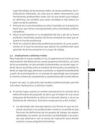 195
LAUNIVERSIDADENLANUBE·AUNIVERSIDADENANUVEMCAPÍTULO
lugar de trabajo, de los procesos reales, las tareas cotidianas, los in-
terlocutores habituales, los roles que se deben desempeñar y las
herramientas profesionales reales con las que tendrá que trabajar;
en definitiva, las variables que hacen compleja la vida laboral en
cada uno de los sectores.
• Articular los cursos basándose en retos inspirados en la práctica la-
boral real, que hemos conceptualizado como actividades profesio-
nalizadoras.
• Situar al participante en la complejidad del día a día de su futura
profesión, haciéndole resolver de forma constante los retos que re-
quiere el mundo profesional.
• Tener en cuenta el desarrollo profesional posterior al curso, poten-
ciando en el aula los procesos que aplican los profesionales para
aprender de forma constante en su lugar de trabajo.
3.1. Implicaciones a distintos niveles
Para implantar el nuevo modelo en IL3, la experiencia se inició con una
reformulación del diseño de los nuevos programas formativos, así como
de los ya existentes, en dos sentidos fundamentales: en primer lugar, in-
tentar borrar los límites entre el contexto de formación y el contexto la-
boral; en segundo lugar, promover y aumentar su experiencia profesional
a partir de la participación en un proceso de aprendizaje que incorpore
el máximo número de componentes y características del mundo laboral.
A partir de aquí, la aplicación del modelo profesionalizador permite
vislumbrar implicaciones a distintos niveles:
a. En primer lugar, supone un cambio conceptual en la creación de la
oferta formativa de posgrado. Es decir, que el origen de una nueva
propuesta de formación se sitúa en el mercado laboral, y no en las
disciplinas de referencia. Esto tiene consecuencias a dos niveles:
• Las demandas del mercado laboral y las formas en que las em-
presas necesitan a sus profesionales ―esto es, el sentido en que
formulan las definiciones de los puestos de trabajo, las respon-
sabilidades, las tareas, las funciones, las habilidades y las actitu-
des que observan― son la fuente de inspiración para diseñar
nuestros nuevos programas formativos.
 