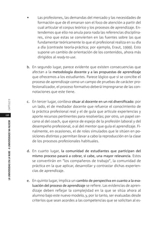 196
LAUNIVERSIDADENLANUBE·AUNIVERSIDADENANUVEMCAPÍTULO
• Las profesiones, las demandas del mercado y las necesidades de
formación que de él emanan son el foco de atención a partir del
cual articular el corpus teórico y los procesos de aprendizaje. En-
tendemos que ello no anula para nada las referencias disciplina-
res, sino que estas se convierten en las fuentes sobre las que
fundamentar teóricamente lo que el profesional realiza en su día
a día (contraste teoría-práctica; por ejemplo, Eraut, 1999). Esto
supone un cambio de orientación de los contenidos, ahora más
dirigidos al ready-to-use.
b. En segundo lugar, parece evidente que existen consecuencias que
afectan a la metodología docente y a las propuestas de aprendizaje
que ofrecemos a los estudiantes. Parece lógico que si se concibe el
proceso de aprendizaje como un campo de pruebas de carácter pro-
fesionalizador, el proceso formativo deberá impregnarse de las con-
notaciones que este tiene.
c. En tercer lugar, conlleva situar al docente en un rol diversificado: por
un lado, el de mediador docente que refuerce el conocimiento de
la práctica profesional real y el de guía que articule experiencias y
aporte recursos pertinentes para resolverlas; por otro, un papel cer-
cano al del coach, que ejerce de espejo de la profesión laboral y del
desempeño profesional, o al del mentor que guía el aprendizaje. Fi-
nalmente, en ocasiones, el de roles simulados que le sitúen en po-
siciones distintas y permitan llevar a cabo la reproducción en la clase
de los procesos profesionales habituales.
d. En cuarto lugar, la comunidad de estudiantes que participan del
mismo proceso pasará a cobrar, si cabe, una mayor relevancia. Estos
se convertirán en “los compañeros de trabajo”, la comunidad de
práctica en la que aplicar, desarrollar y contrastar dichas experien-
cias de aprendizaje.
e. En quinto lugar, implica un cambio de perspectiva en cuanto a la eva-
luación del proceso de aprendizaje se refiere. Las evidencias de apren-
dizaje deben reflejar la complejidad en la que se sitúa ahora al
alumno bajo este nuevo modelo, y, por lo tanto, ser evaluadas desde
criterios que sean acordes a las competencias que se solicitan al es-
 