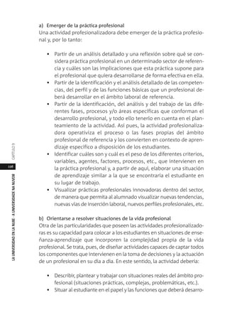 198
LAUNIVERSIDADENLANUBE·AUNIVERSIDADENANUVEMCAPÍTULO
a) Emerger de la práctica profesional
Una actividad profesionalizadora debe emerger de la práctica profesio-
nal y, por lo tanto:
• Partir de un análisis detallado y una reflexión sobre qué se con-
sidera práctica profesional en un determinado sector de referen-
cia y cuáles son las implicaciones que esta práctica supone para
el profesional que quiera desarrollarse de forma efectiva en ella.
• Partir de la identificación y el análisis detallado de las competen-
cias, del perfil y de las funciones básicas que un profesional de-
berá desarrollar en el ámbito laboral de referencia.
• Partir de la identificación, del análisis y del trabajo de las dife-
rentes fases, procesos y/o áreas específicas que conforman el
desarrollo profesional, y todo ello tenerlo en cuenta en el plan-
teamiento de la actividad. Así pues, la actividad profesionaliza-
dora operativiza el proceso o las fases propias del ámbito
profesional de referencia y los convierten en contexto de apren-
dizaje específico a disposición de los estudiantes.
• Identificar cuáles son y cuál es el peso de los diferentes criterios,
variables, agentes, factores, procesos, etc., que intervienen en
la práctica profesional y, a partir de aquí, elaborar una situación
de aprendizaje similar a la que se encontraría el estudiante en
su lugar de trabajo.
• Visualizar prácticas profesionales innovadoras dentro del sector,
de manera que permita al alumnado visualizar nuevas tendencias,
nuevas vías de inserción laboral, nuevos perfiles profesionales, etc.
b) Orientarse a resolver situaciones de la vida profesional
Otra de las particularidades que poseen las actividades profesionalizado-
ras es su capacidad para colocar a los estudiantes en situaciones de ense-
ñanza-aprendizaje que incorporen la complejidad propia de la vida
profesional. Se trata, pues, de diseñar actividades capaces de captar todos
los componentes que intervienen en la toma de decisiones y la actuación
de un profesional en su día a día. En este sentido, la actividad debería:
• Describir, plantear y trabajar con situaciones reales del ámbito pro-
fesional (situaciones prácticas, complejas, problemáticas, etc.).
• Situar al estudiante en el papel y las funciones que deberá desarro-
 