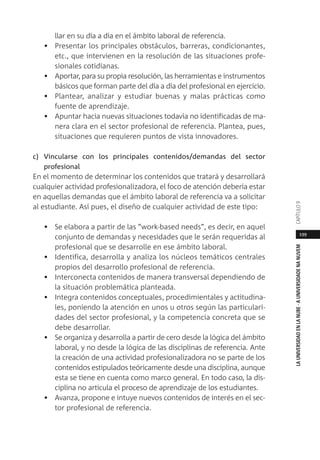 199
LAUNIVERSIDADENLANUBE·AUNIVERSIDADENANUVEMCAPÍTULO
llar en su día a día en el ámbito laboral de referencia.
• Presentar los principales obstáculos, barreras, condicionantes,
etc., que intervienen en la resolución de las situaciones profe-
sionales cotidianas.
• Aportar, para su propia resolución, las herramientas e instrumentos
básicos que forman parte del día a día del profesional en ejercicio.
• Plantear, analizar y estudiar buenas y malas prácticas como
fuente de aprendizaje.
• Apuntar hacia nuevas situaciones todavía no identificadas de ma-
nera clara en el sector profesional de referencia. Plantea, pues,
situaciones que requieren puntos de vista innovadores.
c) Vincularse con los principales contenidos/demandas del sector
profesional
En el momento de determinar los contenidos que tratará y desarrollará
cualquier actividad profesionalizadora, el foco de atención debería estar
en aquellas demandas que el ámbito laboral de referencia va a solicitar
al estudiante. Así pues, el diseño de cualquier actividad de este tipo:
• Se elabora a partir de las “work-based needs”, es decir, en aquel
conjunto de demandas y necesidades que le serán requeridas al
profesional que se desarrolle en ese ámbito laboral.
• Identifica, desarrolla y analiza los núcleos temáticos centrales
propios del desarrollo profesional de referencia.
• Interconecta contenidos de manera transversal dependiendo de
la situación problemática planteada.
• Integra contenidos conceptuales, procedimientales y actitudina-
les, poniendo la atención en unos u otros según las particulari-
dades del sector profesional, y la competencia concreta que se
debe desarrollar.
• Se organiza y desarrolla a partir de cero desde la lógica del ámbito
laboral, y no desde la lógica de las disciplinas de referencia. Ante
la creación de una actividad profesionalizadora no se parte de los
contenidos estipulados teóricamente desde una disciplina, aunque
esta se tiene en cuenta como marco general. En todo caso, la dis-
ciplina no articula el proceso de aprendizaje de los estudiantes.
• Avanza, propone e intuye nuevos contenidos de interés en el sec-
tor profesional de referencia.
 