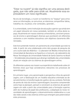 20
LAUNIVERSIDADENLANUBE·AUNIVERSIDADENANUVEMAPRESENTAÇÃO
“Estar na nuvem” já não significa ser uma pessoa desli-
gada, que não sabe para onde vai. Atualmente essa ex-
pressãotem um novo significado.
Na era da tecnologia, a nuvem se transforma no “espaço” para arma-
zenar as informações, se comunicar, se relacionar, compartilhar ideias,
trabalhar, ler, visualizar, criar conteúdos, aprender...
E a universidade, como instituição de educação superior que ainda tem
um papel relevante em nossa sociedade, também se utiliza deste es-
paço. Atualmente em nossos sistemas universitários, convivem proces-
sos de ensino e aprendizagem diversos que acontecem em diferentes
contextos e com modelos educativos com objetivos claramente dife-
renciados.
Este livro pretende mostrar um panorama da universidade que está na
rede. A partir de uma colaboração entre dois grupos de pesquisa de
um e outro lado do Atlântico – o Laboratori de Medios Interactivos da
Universidad de Barcelona na Espanha e o Comunic, do Laboratório de
Novas Tecnologias da Universidade Federal de Santa Catarina no Brasil
– foi elaborada esta proposta que abrange realidades das universidades
atuais em relação com os sistemas de aprendizagem online.
Os diferentes autores nos trazem sua experiência trabalhando sobre di-
ferentes eixos que hoje consideramos relevantes nos processos de
aprendizagem:
Em primeiro lugar, uma aproximação à perspectiva crítica da aprendi-
zagem, com a idealização de um modelo educativo orientado ao de-
senvolvimento e à transformação do sujeito e de seu contexto. Partindo
do ponto de vista do ensino e aprendizagem, buscamos compreender
como hoje se planejam, pensam e constroem os entornos de aprendi-
zagem em rede a partir das universidades para a formação superior,
além da mudança do papel dos professores, a adaptação às novas ne-
cessidades de aprendizagem, o desenvolvimento colaborativo e o uso
das redes sociais e dos sistemas online que emergem para potencializar
estes processos.
 