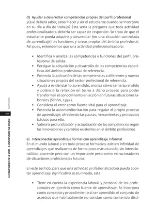 200
LAUNIVERSIDADENLANUBE·AUNIVERSIDADENANUVEMCAPÍTULO
d) Ayudar a desarrollar competencias propias del perfil profesional
¿Qué deberá saber, saber hacer y ser el estudiante cuando se incorpore
en su día a día de trabajo? Esta sería la pregunta que toda actividad
profesionalizadora debería ser capaz de responder. Se trata de que el
estudiante pueda adquirir y desarrollar (en una situación controlada
de aprendizaje) las funciones y tareas propias del ámbito profesional.
Así pues, entendemos que una actividad profesionalizadora:
• Identifica y analiza las competencias y funciones del perfil pro-
fesional de salida.
• Persigue la adquisición y desarrollo de las competencias especí-
ficas del ámbito profesional de referencia.
• Potencia la aplicación de las competencias a diferentes y nuevas
situaciones propias del sector profesional de referencia.
• Ayuda a evidenciar lo aprendido, analiza cómo se ha aprendido
y potencia la reflexión en torno a dicho proceso para poder
transformar el conocimiento en acción en futuras situaciones la-
borales (Schön, 1992).
• Considera el error como fuente vital para el aprendizaje.
• Potencia la automonitorización para regular el propio proceso
de aprendizaje, ofreciendo las pautas, herramientas y protocolos
básicos para ello.
• Valora la profundización y actualización de las competencias según
las innovaciones y cambios existentes en el ámbito profesional.
e) Interconectar aprendizaje formal con aprendizaje informal
En el mundo laboral y en todo proceso formativo, existen infinidad de
aprendizajes que realizamos de forma poco estructurada, sin intencio-
nalidad aparente pero con un importante peso como estructuradores
de situaciones profesionales futuras.
En este sentido, para que una actividad profesionalizadora pueda apor-
tar aprendizaje significativo al alumnado, esta:
• Tiene en cuenta la experiencia laboral y personal de los profe-
sionales en ejercicio como fuente de aprendizaje. Se incorpora
como concepto y procedimiento al ser aprendido el conjunto de
aspectos que habitualmente no constan como contenido disci-
 