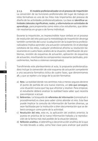 202
LAUNIVERSIDADENLANUBE·AUNIVERSIDADENANUVEMCAPÍTULO
3.1.3. El modelo profesionalizador en el proceso de impartición
La conversión de las funciones profesionales del lugar de trabajo en
retos formativos es uno de los hitos más importantes del proceso de
diseño de las actividades profesionalizadoras. La clave es identificar ac-
tividades laborales significativas, reales, y reformularlas en actividades de
aprendizaje, para proponerlas como retos a los estudiantes, que debe-
rán resolverlas en grupo o de forma individual.
Durante la impartición, es imprescindible hacer énfasis en el proceso
de resolución del reto para que la metodología de impartición devenga
también contenido del curso: la adquisición de la experiencia profesio-
nalizadora implica aprender una actuación competente. En el abordaje
cotidiano de los retos, cualquier profesional afronta su resolución bá-
sicamente en cuatro fases: análisis de la situación, identificación de pro-
blemas, revisión de esquemas de actuación, aplicación de esquemas
de actuación, movilizando los componentes necesarios (actitudes, pro-
cedimientos, hechos o sistemas conceptuales).
Transfiriendo este planteamiento al aula, la propuesta profesionaliza-
dora incluye la conversión de este esquema de actuación competente
a una secuencia formativa cíclica de cuatro fases, que denominamos
4R, y que se repiten a lo largo de la acción formativa:
a) Reto. La realidad donde nos sentimos más o menos seguros deviene
el punto de partida de una nueva vivencia, un reto que conseguir,
una situación nueva que hay que afrontar y resolver. Para empezar,
el estudiante deberá analizar la realidad hasta saber qué necesita
para empezar a actuar.
b) Referentes. La búsqueda de referentes de información (conceptual o
procedimental) es clave para saber cómo abordar el reto. Esta fase
puede implicar la consulta de información de fuentes diversas, ya
sean facilitadas por la institución o bien documentación que se de-
berá conseguir como parte de la actividad.
c) Resolución del reto, esto es, la aplicación del análisis anterior, la
puesta en práctica de la nueva información hallada y la reproduc-
ción de la forma más real posible de la situación laboral.
d) Reflexión analítica, el debriefing o deconstrucción analítica de lo que
ha sido llevado a cabo, como fase clave para analizar qué podría
 