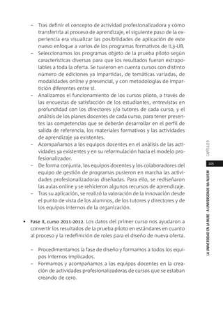 205
LAUNIVERSIDADENLANUBE·AUNIVERSIDADENANUVEMCAPÍTULO
– Tras definir el concepto de actividad profesionalizadora y cómo
transferirla al proceso de aprendizaje, el siguiente paso de la ex-
periencia era visualizar las posibilidades de aplicación de este
nuevo enfoque a varios de los programas formativos de IL3-UB.
– Seleccionamos los programas objeto de la prueba piloto según
características diversas para que los resultados fueran extrapo-
lables a toda la oferta. Se tuvieron en cuenta cursos con distinto
número de ediciones ya impartidas, de temáticas variadas, de
modalidades online y presencial, y con metodologías de impar-
tición diferentes entre sí.
– Analizamos el funcionamiento de los cursos piloto, a través de
las encuestas de satisfacción de los estudiantes, entrevistas en
profundidad con los directores y/o tutores de cada curso, y el
análisis de los planes docentes de cada curso, para tener presen-
tes las competencias que se deberán desarrollar en el perfil de
salida de referencia, los materiales formativos y las actividades
de aprendizaje ya existentes.
– Acompañamos a los equipos docentes en el análisis de las acti-
vidades ya existentes y en su reformulación hacia el modelo pro-
fesionalizador.
– De forma conjunta, los equipos docentes y los colaboradores del
equipo de gestión de programas pusieron en marcha las activi-
dades profesionalizadoras diseñadas. Para ello, se rediseñaron
las aulas online y se rehicieron algunos recursos de aprendizaje.
– Tras su aplicación, se realizó la valoración de la innovación desde
el punto de vista de los alumnos, de los tutores y directores y de
los equipos internos de la organización.
• Fase II, curso 2011-2012. Los datos del primer curso nos ayudaron a
convertir los resultados de la prueba piloto en estándares en cuanto
al proceso y la redefinición de roles para el diseño de nueva oferta.
– Procedimentamos la fase de diseño y formamos a todos los equi-
pos internos implicados.
– Formamos y acompañamos a los equipos docentes en la crea-
ción de actividades profesionalizadoras de cursos que se estaban
creando de cero.
 