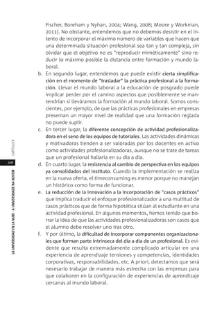 208
LAUNIVERSIDADENLANUBE·AUNIVERSIDADENANUVEMCAPÍTULO
Fischer, Boreham y Nyhan, 2004; Wang, 2008; Moore y Workman,
2011). No obstante, entendemos que no debemos desistir en el in-
tento de incorporar el máximo número de variables que hacen que
una determinada situación profesional sea tan y tan compleja, sin
olvidar que el objetivo no es “reproducir miméticamente” sino re-
ducir lo máximo posible la distancia entre formación y mundo la-
boral.
b. En segundo lugar, entendemos que puede existir cierta simplifica-
ción en el momento de “trasladar” la práctica profesional a la forma-
ción. Llevar el mundo laboral a la educación de posgrado puede
implicar perder por el camino aspectos que posiblemente se man-
tendrían si lleváramos la formación al mundo laboral. Somos cons-
cientes, por ejemplo, de que las prácticas profesionales en empresas
presentan un mayor nivel de realidad que una formación reglada
no puede suplir.
c. En tercer lugar, la diferente concepción de actividad profesionaliza-
dora en el seno de los equipos de tutoriales. Las actividades dinámicas
y motivadoras tienden a ser valoradas por los docentes en activo
como actividades profesionalizadoras, aunque no se trate de tareas
que un profesional hallaría en su día a día.
d. En cuarto lugar, la resistencia al cambio de perspectiva en los equipos
ya consolidados del instituto. Cuando la implementación se realiza
en la nueva oferta, el timeconsuming es menor porque no manejan
un histórico como forma de funcionar.
e. La reducción de la innovación a la incorporación de “casos prácticos”
que implica traducir el enfoque profesionalizador a una multitud de
casos prácticos que de forma hipotética sitúan al estudiante en una
actividad profesional. En algunos momentos, hemos tenido que bo-
rrar la idea de que las actividades profesionalizadoras son casos que
el alumno debe resolver uno tras otro.
f. Y por último, la dificultad de incorporar componentes organizaciona-
les que forman parte intrínseca del día a día de un profesional. Es evi-
dente que resulta extremadamente complicado articular en una
experiencia de aprendizaje tensiones y competencias, identidades
corporativas, responsabilidades, etc. A priori, detectamos que será
necesario trabajar de manera más estrecha con las empresas para
que colaboren en la configuración de experiencias de aprendizaje
cercanas al mundo laboral.
 
