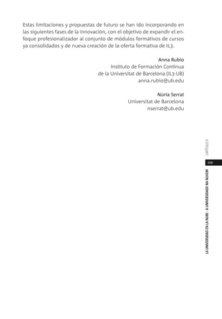 209
LAUNIVERSIDADENLANUBE·AUNIVERSIDADENANUVEMCAPÍTULO
Estas limitaciones y propuestas de futuro se han ido incorporando en
las siguientes fases de la innovación, con el objetivo de expandir el en-
foque profesionalizador al conjunto de módulos formativos de cursos
ya consolidados y de nueva creación de la oferta formativa de IL3.
Anna Rubio
Instituto de Formación Continua
de la Universitat de Barcelona (IL3-UB)
anna.rubio@ub.edu
Núria Serrat
Universitat de Barcelona
nserrat@ub.edu
 