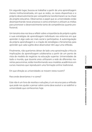 21
LAUNIVERSIDADENLANUBE·AUNIVERSIDADENANUVEMAPRESENTAÇÃO
Em segundo lugar, buscou-se trabalhar a partir de uma aprendizagem
menos institucionalizada, em que as redes, os novos dispositivos e o
próprio desenvolvimento por competência transformaram-se na chave
do projeto educativo. Observamos o papel que as universidades estão
desempenhando nesse processo e como orientam e utilizam as mídias
para promover o desenvolvimento tanto de competências quanto pro-
fissional.
Um terceiro eixo nos leva a refletir sobre a importância do próprio sujeito
e suas estratégias de aprendizagem individuais nos entornos em que
aprender é algo cada vez mais social e participativo. A autorregulação
da própria aprendizagem e a criação de estratégias e ferramentas para
aprender que cada sujeito deve desenvolver têm aqui uma reflexão.
Finalmente, não queríamos deixar de lado uma aproximação crítica às
implicações da aprendizagem colaborativa a partir de um ponto de
vista de modelo de negócios na educação superior. Universidades de
todo o mundo, que durante anos utilizaram a rede de diferentes ma-
neiras para ensinar, estão transformando seus modelos acadêmicos em
cursos massivos que reproduzem uma formação online tradicional.
Em que direção as universidades se movem nesta nuvem?
Para onde deveríamos ir e como?
Este não é um livro de receitas e soluções; é um recurso para a reflexão
que pode nos ajudar a pensar sobre como deve evoluir e se redefinir a
universidade que conhecemos hoje.
 