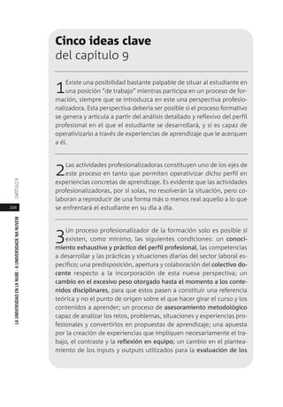 210
LAUNIVERSIDADENLANUBE·AUNIVERSIDADENANUVEMCAPÍTULO
Cinco ideas clave
del capítulo 9
1Existe una posibilidad bastante palpable de situar al estudiante en
una posición “de trabajo” mientras participa en un proceso de for-
mación, siempre que se introduzca en este una perspectiva profesio-
nalizadora. Esta perspectiva debería ser posible si el proceso formativo
se genera y articula a partir del análisis detallado y reflexivo del perfil
profesional en el que el estudiante se desarrollará, y si es capaz de
operativizarlo a través de experiencias de aprendizaje que le acerquen
a él.
2Las actividades profesionalizadoras constituyen uno de los ejes de
este proceso en tanto que permiten operativizar dicho perfil en
experiencias concretas de aprendizaje. Es evidente que las actividades
profesionalizadoras, por sí solas, no resolverán la situación, pero co-
laboran a reproducir de una forma más o menos real aquello a lo que
se enfrentará el estudiante en su día a día.
3Un proceso profesionalizador de la formación solo es posible si
existen, como mínimo, las siguientes condiciones: un conoci-
miento exhaustivo y práctico del perfil profesional, las competencias
a desarrollar y las prácticas y situaciones diarias del sector laboral es-
pecífico; una predisposición, apertura y colaboración del colectivo do-
cente respecto a la incorporación de esta nueva perspectiva; un
cambio en el excesivo peso otorgado hasta el momento a los conte-
nidos disciplinares, para que estos pasen a constituir una referencia
teórica y no el punto de origen sobre el que hacer girar el curso y los
contenidos a aprender; un proceso de asesoramiento metodológico
capaz de analizar los retos, problemas, situaciones y experiencias pro-
fesionales y convertirlos en propuestas de aprendizaje; una apuesta
por la creación de experiencias que impliquen necesariamente el tra-
bajo, el contraste y la reflexión en equipo; un cambio en el plantea-
miento de los inputs y outputs utilizados para la evaluación de los
 
