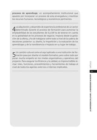 211
LAUNIVERSIDADENLANUBE·AUNIVERSIDADENANUVEMCAPÍTULO
procesos de aprendizaje; un acompañamiento institucional que
apueste por incorporar un proceso de esta envergadura y movilizar
los recursos humanos, tecnológicos y económicos pertinentes.
4La adquisición y desarrollo de experiencia profesional de un sector
determinado durante el proceso de formación para aumentar la
empleabilidad de los estudiantes de IL3-UB ha de tenerse en cuenta
en la globalidad de los procesos de negocio. Impacta desde la gesta-
ción de la oferta, y ha de trabajarse sobre todo a nivel de la cadena de
decisiones posterior: su diseño, la impartición y la evaluación de los
aprendizajes y de la transferencia e impacto en su lugar de trabajo.
5Un cambio cultural como el aquí aplicado a una institución de for-
mación pasa por diseñar el modelo formativo, pero sobre todo por
poner mucho empeño en los niveles organizativos y operativos del
proyecto. Para asegurar la eficiencia y la calidad, es imprescindible re-
visar roles, funciones, procedimientos y herramientas de trabajo al
nivel de todos los agentes externos e internos implicados.
 