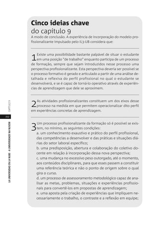 212
LAUNIVERSIDADENLANUBE·AUNIVERSIDADENANUVEMCAPÍTULO
Cinco ideias chave
do capítulo 9
A modo de conclusão. A experiência de incorporação do modelo pro-
fissionalizante impulsado pelo IL3-UB considera que:
1Existe uma possibilidade bastante palpável de situar o estudante
em uma posição "de trabalho" enquanto participa de um processo
de formação, sempre que sejam introduzidos nesse processo uma
perspectiva profissionalizante. Esta perspectiva deveria ser possível se
o processo formativo é gerado e articulado a partir de uma análise de-
talhada e reflexiva do perfil profissional no qual o estudante se
desenvolverá, e se é capaz de torná-lo operativo através de experiên-
cias de aprendizagem que dele se aproximem.
2As atividades profissionalizantes constituem um dos eixos desse
processo na medida em que permitem operacionalizar dito perfil
em experiências concretas de aprendizagem.
3Um processo profissionalizante da formação só é possível se exis-
tem, no mínimo, as seguintes condições:
a. um conhecimento exaustivo e prático do perfil profissional,
das competências a desenvolver e das práticas e situações diá-
rias do setor laboral específico;
b. uma predisposição, abertura e colaboração do coletivo do-
cente em relação à incorporação dessa nova perspectiva;
c. uma mudança no excessivo peso outorgado, até o momento,
aos conteúdos disciplinares, para que esses passem a constituir
uma referência teórica e não o ponto de origem sobre o qual
gira o curso.
d. um processo de assessoramento metodológico capaz de ana-
lisar as metas, problemas, situações e experiências profissio-
nais para convertê-los em propostas de aprendizagem;
e. uma aposta pela criação de experiências que impliquem ne-
cessariamente o trabalho, o contraste e a reflexão em equipe;
 