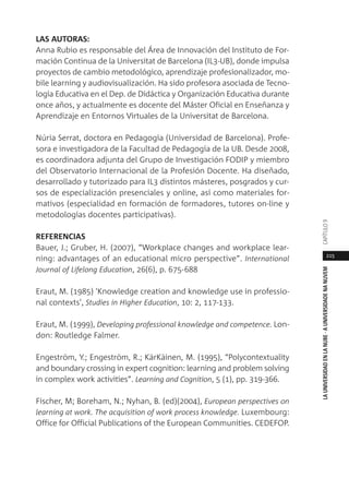215
LAUNIVERSIDADENLANUBE·AUNIVERSIDADENANUVEMCAPÍTULO
LAS AUTORAS:
Anna Rubio es responsable del Área de Innovación del Instituto de For-
mación Continua de la Universitat de Barcelona (IL3-UB), donde impulsa
proyectos de cambio metodológico, aprendizaje profesionalizador, mo-
bile learning y audiovisualización. Ha sido profesora asociada de Tecno-
logía Educativa en el Dep. de Didáctica y Organización Educativa durante
once años, y actualmente es docente del Máster Oficial en Enseñanza y
Aprendizaje en Entornos Virtuales de la Universitat de Barcelona.
Núria Serrat, doctora en Pedagogía (Universidad de Barcelona). Profe-
sora e investigadora de la Facultad de Pedagogía de la UB. Desde 2008,
es coordinadora adjunta del Grupo de Investigación FODIP y miembro
del Observatorio Internacional de la Profesión Docente. Ha diseñado,
desarrollado y tutorizado para IL3 distintos másteres, posgrados y cur-
sos de especialización presenciales y online, así como materiales for-
mativos (especialidad en formación de formadores, tutores on-line y
metodologías docentes participativas).
REFERENCIAS
Bauer, J.; Gruber, H. (2007), “Workplace changes and workplace lear-
ning: advantages of an educational micro perspective”. International
Journal of Lifelong Education, 26(6), p. 675-688
Eraut, M. (1985) 'Knowledge creation and knowledge use in professio-
nal contexts', Studies in Higher Education, 10: 2, 117-133.
Eraut, M. (1999), Developing professional knowledge and competence. Lon-
don: Routledge Falmer.
Engeström, Y.; Engeström, R.; KärKäinen, M. (1995), “Polycontextuality
and boundary crossing in expert cognition: learning and problem solving
in complex work activities”. Learning and Cognition, 5 (1), pp. 319-366.
Fischer, M; Boreham, N.; Nyhan, B. (ed)(2004), European perspectives on
learning at work. The acquisition of work process knowledge. Luxembourg:
Office for Official Publications of the European Communities. CEDEFOP.
 