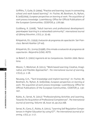 216
LAUNIVERSIDADENLANUBE·AUNIVERSIDADENANUVEMCAPÍTULO
Griffiths, T.; Guile, D. (2004), “Practice and learning: issues in connecting
school and work based learning”. In: Fischer, M; Boreham, N.; Nyhan,
B. (ed)(2004), European perspectives on learning at work. The acquisition of
work process knowledge. Luxembourg: Office for Official Publications of
the European Communities. CEDEFOP, p. 278-290.
Guldberg, K. (2008), “Adult learners and professional development:
peer-to‐peer learning in a networked community”. International Journal
of Lifelong Education, 27(1), p. 35-49.
Kirkpatrick, D.L. (1959), Evaluación de programas de capacitación. San Fran-
cisco: Berrett Koehler (2ª ed).
Kirkpatrick, D.L. (comp.)(1998), Otra mirada a evaluación de programas de
capacitación. Alejandría (USA): ASTD.
Le Boterf, G. (2001) Ingeniería de las Competencias. Gestión 2000. Barce-
lona.
Moore, T.; Workman, B. (2011), “Work based Learning: Creative, Imagi-
native and Flexible Approaches”. The International Journal of Learning,
17(12), p. 1-18.
Neuweg, G.H., “Tacit knowledge and implicit learning”. In: Fischer, M;
Boreham, N.; Nyhan, B. (ed)(2004), European perspectives on learning at
work. The acquisition of work process knowledge. Luxembourg: Office for
Official Publications of the European Communities. CEDEFOP, p. 130-
147.
Rubio, A.; Serrat, N. (2012) “Professionalizing Activities and Learning.
Towards the Acquisition of Professional Competences”. The International
Journal of Learning, Volume 18, Issue 10, pp.253-268.
Serrat, N.; Cano, E.; Rubio, A. (2011), “Learning Self Regulation Compe-
tences in Higher Education by using ICT”. The International Journal of Le-
arning, 17(1), p. 1-17.
 