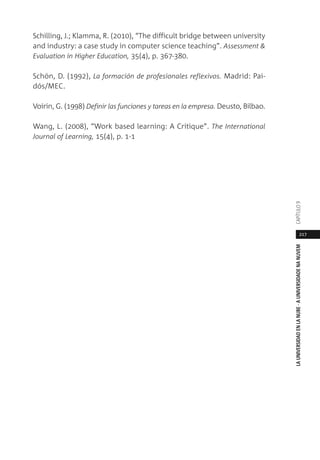 217
LAUNIVERSIDADENLANUBE·AUNIVERSIDADENANUVEMCAPÍTULO
Schilling, J.; Klamma, R. (2010), “The difficult bridge between university
and industry: a case study in computer science teaching”. Assessment &
Evaluation in Higher Education, 35(4), p. 367-380.
Schön, D. (1992), La formación de profesionales reflexivos. Madrid: Pai-
dós/MEC.
Voirin, G. (1998) Definir las funciones y tareas en la empresa. Deusto, Bilbao.
Wang, L. (2008), “Work based learning: A Critique”. The International
Journal of Learning, 15(4), p. 1-1
 