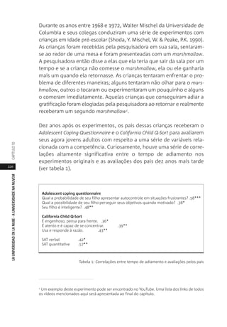 220
LAUNIVERSIDADENLANUBE·AUNIVERSIDADENANUVEMCAPÍTULO1
Durante os anos entre 1968 e 1972, Walter Mischel da Universidade de
Columbia e seus colegas conduziram uma série de experimentos com
crianças em idade pré-escolar (Shoda, Y. Mischel, W. & Peake, P.K. 1990).
As crianças foram recebidas pela pesquisadora em sua sala, sentaram-
se ao redor de uma mesa e foram presenteadas com um marshmallow.
A pesquisadora então disse a elas que ela teria que sair da sala por um
tempo e se a criança não comesse o marshmallow, ela ou ele ganharia
mais um quando ela retornasse. As crianças tentaram enfrentar o pro-
blema de diferentes maneiras; alguns tentaram não olhar para o mars-
hmallow, outros o tocaram ou experimentaram um pouquinho e alguns
o comeram imediatamente. Aquelas crianças que conseguiram adiar a
gratificação foram elogiadas pela pesquisadora ao retornar e realmente
receberam um segundo marshmallow1.
Dez anos após os experimentos, os pais dessas crianças receberam o
Adolescent Coping Questionnaire e o California Child Q-Sort para avaliarem
seus agora jovens adultos com respeito a uma série de variáveis rela-
cionada com a competência. Curiosamente, houve uma série de corre-
lações altamente significativa entre o tempo de adiamento nos
experimentos originais e as avaliações dos pais dez anos mais tarde
(ver tabela 1).
Tabela 1: Correlações entre tempo de adiamento e avaliações pelos pais
1
Um exemplo deste experimento pode ser encontrado no YouTube. Uma lista dos links de todos
os vídeos mencionados aqui será apresentada ao final do capítulo.
Adolescent coping questionnaire
Qual a probabilidade de seu filho apresentar autocontrole em situações frustrantes? .58***
Qual a possibilidade de seu filho perseguir seus objetivos quando motivado? .38*
Seu filho é inteligente? .48**
California Child Q-Sort
É engenhoso, pensa para frente. .36*
É atento e é capaz de se concentrar. .39**
Usa e responde à razão. .43**
SAT verbal .42*
SAT quantitative .57**
 