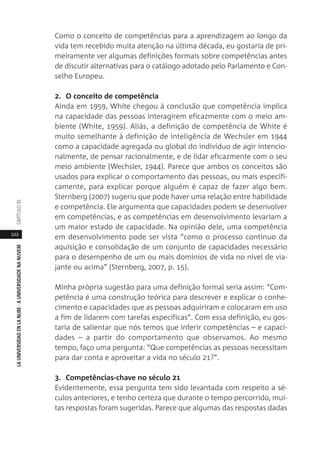 222
LAUNIVERSIDADENLANUBE·AUNIVERSIDADENANUVEMCAPÍTULO1
Como o conceito de competências para a aprendizagem ao longo da
vida tem recebido muita atenção na última década, eu gostaria de pri-
meiramente ver algumas definições formais sobre competências antes
de discutir alternativas para o catálogo adotado pelo Parlamento e Con-
selho Europeu.
2. O conceito de competência
Ainda em 1959, White chegou à conclusão que competência implica
na capacidade das pessoas interagirem eficazmente com o meio am-
biente (White, 1959). Aliás, a definição de competência de White é
muito semelhante à definição de inteligência de Wechsler em 1944
como a capacidade agregada ou global do indivíduo de agir intencio-
nalmente, de pensar racionalmente, e de lidar eficazmente com o seu
meio ambiente (Wechsler, 1944). Parece que ambos os conceitos são
usados para explicar o comportamento das pessoas, ou mais especifi-
camente, para explicar porque alguém é capaz de fazer algo bem.
Sternberg (2007) sugeriu que pode haver uma relação entre habilidade
e competência. Ele argumenta que capacidades podem se desenvolver
em competências, e as competências em desenvolvimento levariam a
um maior estado de capacidade. Na opinião dele, uma competência
em desenvolvimento pode ser vista “como o processo contínuo da
aquisição e consolidação de um conjunto de capacidades necessário
para o desempenho de um ou mais domínios de vida no nível de via-
jante ou acima” (Sternberg, 2007, p. 15).
Minha própria sugestão para uma definição formal seria assim: “Com-
petência é uma construção teórica para descrever e explicar o conhe-
cimento e capacidades que as pessoas adquiriram e colocaram em uso
a fim de lidarem com tarefas específicas”. Com essa definição, eu gos-
taria de salientar que nós temos que inferir competências – e capaci-
dades – a partir do comportamento que observamos. Ao mesmo
tempo, faço uma pergunta: “Que competências as pessoas necessitam
para dar conta e aproveitar a vida no século 21?”.
3. Competências-chave no século 21
Evidentemente, essa pergunta tem sido levantada com respeito a sé-
culos anteriores, e tenho certeza que durante o tempo percorrido, mui-
tas respostas foram sugeridas. Parece que algumas das respostas dadas
 