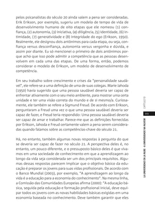 223
LAUNIVERSIDADENLANUBE·AUNIVERSIDADENANUVEMCAPÍTULO1
pelos psicanalistas do século 20 ainda valem a pena ser consideradas.
Erik Erikson, por exemplo, sugeriu um modelo de tempo de vida de
desenvolvimento humano de oito etapas que ele nomeou (1) con-
fiança, (2) autonomia, (3) iniciativa, (4) diligência, (5) identidade, (6) in-
timidade, (7) generatividade e (8) integridade do ego (Erikson, 1950).
Realmente, ele designou dois antônimos para cada etapa, ou seja, con-
fiança versus desconfiança, autonomia versus vergonha e dúvida, e
assim por diante. Eu só mencionei o primeiro de dois antônimos por-
que acho que isso pode admitir a competência que as pessoas desen-
volvem em cada uma das etapas. De uma forma, então, podemos
considerar o modelo de Erikson, um modelo de desenvolvimento de
competência.
Em seu trabalho sobre crescimento e crises da “personalidade saudá-
vel”, ele refere-se a uma definição de uma de suas colegas. Marie Jahoda
(1950) havia sugerido que uma pessoa saudável deveria ser capaz de
enfrentar ativamente com o seu meio ambiente, para mostrar uma certa
unidade e ter uma visão correta do mundo e de si mesmo/a. Curiosa-
mente, ele também se refere a Sigmund Freud. De acordo com Erikson,
perguntaram a Freud uma vez o que uma pessoa saudável deveria ser
capaz de fazer, e Freud teria respondido: Uma pessoa saudável deveria
ser capaz de amar e trabalhar. Parece-me que as definições fornecidas
por Erikson, Jahoda e Freud certamente valem a pena serem considera-
das quando falamos sobre as competências-chave do século 21.
Há, no entanto, também algumas novas respostas à pergunta do que
se deveria ser capaz de fazer no século 21. A perspectiva deles é, no
entanto, um pouco diferente, e o pressuposto básico deles é que viva-
mos em uma sociedade de conhecimento em que a aprendizagem ao
longo da vida seja considerada ser um dos principais requisitos. Algu-
mas dessas respostas parecem implicar que o objetivo básico da edu-
cação é preparar os jovens para suas vidas profissionais. De acordo com
o Banco Mundial (2003), por exemplo, “A aprendizagem ao longo da
vida é a educação para a economia do conhecimento”. Na mesma linha,
a Comissão das Comunidades Europeias afirma (2000): “A educação bá-
sica, seguida pela educação e formação profissional inicial, deve equi-
par todos os jovens com as novas habilidades básicas exigidas em uma
economia baseada no conhecimento. Deve também garantir que eles
 