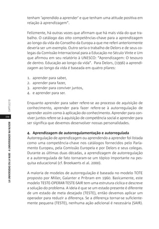 224
LAUNIVERSIDADENLANUBE·AUNIVERSIDADENANUVEMCAPÍTULO1
tenham ‘aprendido a aprender’ e que tenham uma atitude positiva em
relação à aprendizagem”.
Felizmente, há outras vozes que afirmam que há mais vida do que tra-
balho. O catálogo das oito competências-chave para a aprendizagem
ao longo da vida do Conselho da Europa a que me referi anteriormente
deveria ser um exemplo. Outro seria o trabalho de Delors e de seus co-
legas da Comissão Internacional para a Educação no Século Vinte e Um
que afirmou em seu relatório à UNESCO: “Aprendizagem: O tesouro
de dentro. Educação ao longo da vida”. Para Delors, (1996) a aprendi-
zagem ao longo da vida é baseada em quatro pilares:
1. aprender para saber,
2. aprender para fazer,
3. aprender para conviver juntos,
4. e aprender para ser.
Enquanto aprender para saber refere-se ao processo de aquisição de
conhecimento, aprender para fazer refere-se à autorregulação de
aprender assim como à aplicação do conhecimento. Aprender para con-
viver juntos refere-se à aquisição de competência social e aprender para
ser significa que devemos desenvolver nossas personalidades.
4. Aprendizagem de autorregulamentação e autorregulada
Autorregulação de aprendizagem ou aprendendo a aprender foi listada
como uma competência-chave nos catálogos fornecidos pelo Parla-
mento Europeu, pela Comissão Europeia e por Delors e seus colegas.
Durante as últimas duas décadas, a aprendizagem de autorregulação
e a autorregulada de fato tornaram-se um tópico importante na pes-
quisa educacional (cf. Broekaerts el al. 2000).
A maioria de modelos de autorregulação é baseada no modelo TOTE
proposto por Miller, Galanter e Pribram em 1960. Basicamente, este
modelo TESTE-OPERAR-TESTE-SAIR tem uma estrutura cíclica e descreve
a solução do problema. A ideia é que se um estado presente é diferente
de um estado de meta desejado (TESTE), então devemos aplicar um
operador para reduzir a diferença. Se a diferença tornar-se suficiente-
mente pequena (TESTE), nenhuma ação adicional é necessária (SAIR).
 
