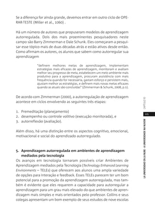 225
LAUNIVERSIDADENLANUBE·AUNIVERSIDADENANUVEMCAPÍTULO1
Se a diferença for ainda grande, devemos entrar em outro ciclo de OPE-
RAR-TESTE (Miller et al., 1060) .
Há um número de autores que propuseram modelos de aprendizagem
autorregulada. Dois dos mais proeminentes pesquisadores neste
campo são Barry Zimmerman e Dale Schunk. Eles começaram a pesqui-
sar esse tópico mais de duas décadas atrás e estão ativos desde então.
Como afirmam os autores, os alunos que sabem como autorregular sua
aprendizagem
“definem melhores metas de aprendizagem, implementam
estratégias mais eficazes de aprendizagem, monitoram e avaliam
melhor seu progresso de meta, estabelecem um meio ambiente mais
produtivo para a aprendizagem, procuram assistência com mais
frequência quando for necessária, gastam esforço e persistem mais,
ajustam melhor as estratégias, e definem mais novas metas eficazes
quando as atuais são concluídas” (Zimmerman & Schunk, 2008, p.1).
De acordo com Zimmerman (2000), a autorregulação de aprendizagem
acontece em ciclos envolvendo as seguintes três etapas:
1. Premeditação (planejamento)
2. desempenho ou controle volitivo (execução monitorada), e
3. autorreflexão (avaliação).
Além disso, há uma distinção entre os aspectos cognitivo, emocional,
motivacional e social do aprendizado autorregulado.
5. Aprendizagem autorregulada em ambientes de aprendizagem
mediados pela tecnologia
Os avanços em tecnologia tornaram possíveis criar Ambientes de
Aprendizagem mediados pela Tecnologia (Technology Enhanced Learning
Environments – TELEs) que oferecem aos alunos uma ampla variedade
de opções para interação e feedback. Esses TELEs parecem ter um bom
potencial para a promoção da aprendizagem autorregulada, mas tam-
bém é evidente que eles requerem a capacidade para autorregular a
aprendizagem para um grau mais elevado do que ambientes de apren-
dizagem mais simples e mais orientados pelo professor. Collins e seus
colegas apresentam um bom exemplo de seus estudos de nove escolas
 