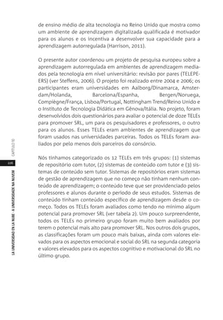 226
LAUNIVERSIDADENLANUBE·AUNIVERSIDADENANUVEMCAPÍTULO1
de ensino médio de alta tecnologia no Reino Unido que mostra como
um ambiente de aprendizagem digitalizada qualificada é motivador
para os alunos e os incentiva a desenvolver sua capacidade para a
aprendizagem autorregulada (Harrison, 2011).
O presente autor coordenou um projeto de pesquisa europeu sobre a
aprendizagem autorregulada em ambientes de aprendizagem media-
dos pela tecnologia em nível universitário: revisão por pares (TELEPE-
ERS) (ver Steffens, 2006). O projeto foi realizado entre 2004 e 2006; os
participantes eram universidades em Aalborg/Dinamarca, Amster-
dam/Holanda, Barcelona/Espanha, Bergen/Noruega,
Compiègne/França, Lisboa/Portugal, Nottingham Trend/Reino Unido e
o Instituto de Tecnologia Didática em Gênova/Itália. No projeto, foram
desenvolvidos dois questionários para avaliar o potencial de doze TELEs
para promover SRL, um para os pesquisadores e professores, o outro
para os alunos. Esses TELEs eram ambientes de aprendizagem que
foram usados nas universidades parceiras. Todos os TELEs foram ava-
liados por pelo menos dois parceiros do consórcio.
Nós tínhamos categorizado os 12 TELEs em três grupos: (1) sistemas
de repositório com tutor, (2) sistemas de conteúdo com tutor e (3) sis-
temas de conteúdo sem tutor. Sistemas de repositórios eram sistemas
de gestão de aprendizagem que no começo não tinham nenhum con-
teúdo de aprendizagem; o conteúdo teve que ser providenciado pelos
professores e alunos durante o período de seus estudos. Sistemas de
conteúdo tinham conteúdo específico de aprendizagem desde o co-
meço. Todos os TELEs foram avaliados como tendo no mínimo algum
potencial para promover SRL (ver tabela 2). Um pouco surpreendente,
todos os TELEs no primeiro grupo foram muito bem avaliados por
terem o potencial mais alto para promover SRL. Nos outros dois grupos,
as classificações foram um pouco mais baixas, ainda com valores ele-
vados para os aspectos emocional e social do SRL na segunda categoria
e valores elevados para os aspectos cognitivo e motivacional do SRL no
último grupo.
 