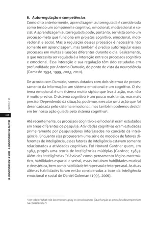 228
LAUNIVERSIDADENLANUBE·AUNIVERSIDADENANUVEMCAPÍTULO1
6. Autorregulação e competências
Como dito anteriormente, aprendizagem autorregulada é considerada
como tendo um componente cognitivo, emocional, motivacional e so-
cial. A aprendizagem autorregulada pode, portanto, ser vista como um
processo-meta que funciona em projetos cognitivo, emocional, moti-
vacional e social. Mas a regulação desses processos é necessária não
somente em aprendizagem, mas também é preciso autorregular esses
processos em muitas situações diferentes durante o dia. Basicamente,
o que necessita ser regulada é a interação entre os processos cognitivo
e emocional. Essa interação e sua regulação têm sido estudadas em
profundidade por Antonio Damasio, do ponto de vista da neurociência
(Damasio 1994, 1999, 2003, 2010).
De acordo com Damasio, somos dotados com dois sistemas de proces-
samento da informação: um sistema emocional e um cognitivo. O sis-
tema emocional é um sistema muito rápido que leva à ação, mas não
é muito preciso. O sistema cognitivo é um pouco mais lento, mas mais
preciso. Dependendo da situação, podemos executar uma ação que foi
desencadeada pelo sistema emocional, mas também podemos decidir
em ter nossa ação guiada pelo sistema cognitivo3.
Até recentemente, os processos cognitivo e emocional eram estudados
em áreas diferentes de pesquisa. Atividades cognitivas eram estudadas
primeiramente por pesquisadores interessados no conceito da inteli-
gência. Enquanto eles propuseram uma série de modelos de fatores di-
ferentes de inteligência, esses fatores de inteligência estavam somente
relacionados a atividades cognitivas. Foi Howard Gardner quem, em
1983, propôs uma teoria de inteligências múltiplas (Gardner, 1983).
Além das inteligências “clássicas” como pensamento lógico-matemá-
tico, habilidades espacial e verbal, essas incluíram habilidades musical
e cinestésica, bem como habilidade intrapessoal e interpessoal. As duas
últimas habilidades foram então consideradas a base da inteligência
emocional e social de Daniel Goleman (1995, 2006).
3 ver vídeo: What role do emotions play in consciousness (Que função as emoções desempenham
na consciência?)
 