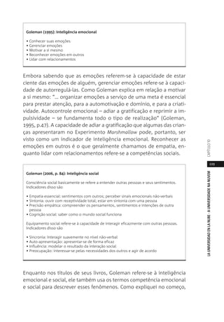 229
LAUNIVERSIDADENLANUBE·AUNIVERSIDADENANUVEMCAPÍTULO1
Embora sabendo que as emoções referem-se à capacidade de estar
ciente das emoções de alguém, gerenciar emoções refere-se à capaci-
dade de autorregulá-las. Como Goleman explica em relação a motivar
a si mesmo: “… organizar emoções a serviço de uma meta é essencial
para prestar atenção, para a automotivação e domínio, e para a criati-
vidade. Autocontrole emocional – adiar a gratificação e reprimir a im-
pulsividade – se fundamenta todo o tipo de realização” (Goleman,
1995, p.47). A capacidade de adiar a gratificação que algumas das crian-
ças apresentaram no Experimento Marshmallow pode, portanto, ser
visto como um indicador de inteligência emocional. Reconhecer as
emoções em outros é o que geralmente chamamos de empatia, en-
quanto lidar com relacionamentos refere-se a competências sociais.
Enquanto nos títulos de seus livros, Goleman refere-se à inteligência
emocional e social, ele também usa os termos competência emocional
e social para descrever esses fenômenos. Como expliquei no começo,
Goleman (1995): Inteligência emocional
• Conhecer suas emoções
• Gerenciar emoções
• Motivar a si mesmo
• Reconhecer emoções em outros
• Lidar com relacionamentos
Goleman (2006, p. 84): Inteligência social
Consciência social basicamente se refere a entender outras pessoas e seus sentimentos.
Indicadores disso são
• Empatia essencial: sentimentos com outros; perceber sinais emocionais não-verbais
• Sintonia: ouvir com receptividade total; estar em sintonia com uma pessoa
• Precisão empática: compreender os pensamentos, sentimentos e intenções de outra
pessoa
• Cognição social: saber como o mundo social funciona
Equipamento social refere-se à capacidade de interagir eficazmente com outras pessoas.
Indicadores disso são
• Sincronia: Interagir suavemente no nível não-verbal
• Auto-apresentação: apresentar-se de forma eficaz
• Influência: modelar o resultado da interação social
• Preocupação: interessar-se pelas necessidades dos outros e agir de acordo
 