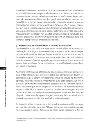 230
LAUNIVERSIDADENLANUBE·AUNIVERSIDADENANUVEMCAPÍTULO1
a inteligência como a capacidade de lidar com sucesso com o ambiente
e competência como a capacidade de copiar com êxito o ambiente, na
minha opinião, parecem referir-se aos mesmos fenômenos. As perspec-
tivas são, entretanto, diferentes. Em geral, as capacidades parecem ser
hereditárias e menos propensas a mudar, enquanto assume-se que as
competências podem ser desenvolvidas. Portanto, não é surpreendente
que em muitos países os programas foram desenvolvidos para promo-
ver a competência emocional e social. Goleman, ao revisar os progra-
mas que foram realizados nos Estados Unidos, chegou à conclusão que
aqueles programas que tiveram sucesso continham medidas para me-
lhorar as competências emocionais e sociais4.
7. Repensando as universidades – resumo e conclusões
Como resultado das reformas que foram introduzidas na estrutura da
declaração de Bologna, as universidades europeias estão passando por
mudanças dramáticas. Muitas dessas reformas visam mudar as estru-
turas educacionais. Entretanto, as mudanças também são propostas em
relação aos conteúdos de aprendizagem e como o ensino e a aprendi-
zagem deve acontecer. Nesse contexto, as competências desempenham
um papel importante.
Na minha contribuição, ofereci uma análise do conceito de competên-
cia e então citei opiniões diferentes sobre que competências devem ser
consideradas para serem competências-chave no século 21. Na minha
opinião, algumas respostas importantes para esta pergunta já foram
dadas na primeira metade do século passado, mas há também algumas
novas respostas que foram propostas na estrutura de aprendizagem ao
longo da vida. Muitas dessas propostas contêm aprendizagem autorre-
gulada e alfabetização digital como competências-chave. Por isso, ex-
pliquei o conceito de aprendizagem autorregulada e relacionei à
aprendizagem em ambientes mediados pela tecnologia.
Se falarmos sobre repensar as universidades, então acredito que uma
das questões cruciais deve ser: “O que pensamos que nossos colegas,
nossos alunos e nossos filhos ou os filhos deles precisam, a fim de
4 Veja também o vídeo: Ensinar competência emocional e social (Teaching emotional and social
competences)
 
