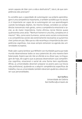 231
LAUNIVERSIDADENLANUBE·AUNIVERSIDADENANUVEM
serem capazes de lidar com a vida e desfrutá-la?”, isto é, de que com-
petências eles precisam?
Eu acredito que a capacidade de autorregular sua própria aprendiza-
gem é uma competência importante, e também acredito que no século
21 é importante ser capaz de se autorregular em sua aprendizagem
usando tecnologias digitais. Ao mesmo tempo, considero as compe-
tências transversais mais gerais, como a competência emocional e so-
cial, as de maior importância. Como afirmou Jonne Donne quase
quatrocentos anos atrás: “Nenhum homem é uma ilha, completa em si
mesmo”. Nós, como seres humanos, somos seres sociais e emocionais
e as competências sociais são extremamente necessárias se quisermos
viver juntos em paz. Não que eu não reconheça a importância das com-
petências cognitivas, mas essas sempre estiveram na agenda das uni-
versidades europeias.
Pode valer a pena lembrar que Wilhelm von Humboldt queria que todo
mundo desenvolvesse todos os seus potenciais de uma maneira bem
balanceada. Espero que ele não se ofenda se eu disser que, na lingua-
gem de hoje, ele sugeriu que as pessoas desenvolvam suas competên-
cias cognitiva, emocional e social de uma forma bem equilibrada.
Afinal, as universidades deveriam preparar os jovens para sua futura
vida profissional, ajudando-os a adquirir competências específicas de
trabalho, mas as universidades também deveriam ajudá-los a desenvol-
ver suas personalidades.
Karl Steffens
Universidade de Colônia
Karl.Steffens@uni-koeln.de
CAPÍTULO1
 
