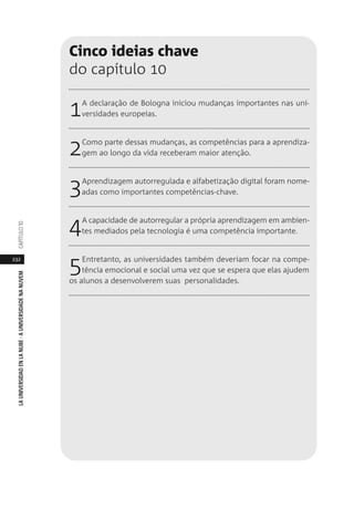 232
LAUNIVERSIDADENLANUBE·AUNIVERSIDADENANUVEMCAPÍTULO1
Cinco ideias chave
do capítulo 10
1A declaração de Bologna iniciou mudanças importantes nas uni-
versidades europeias.
2Como parte dessas mudanças, as competências para a aprendiza-
gem ao longo da vida receberam maior atenção.
3Aprendizagem autorregulada e alfabetização digital foram nome-
adas como importantes competências-chave.
4A capacidade de autorregular a própria aprendizagem em ambien-
tes mediados pela tecnologia é uma competência importante.
5Entretanto, as universidades também deveriam focar na compe-
tência emocional e social uma vez que se espera que elas ajudem
os alunos a desenvolverem suas personalidades.
 