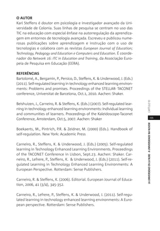 235
LAUNIVERSIDADENLANUBE·AUNIVERSIDADENANUVEMCAPÍTULO1
O AUTOR
Karl Steffens é doutor em psicologia e investigador avançado da Uni-
versidade de Colonia. Suas linhas de pesquisa se centram no uso das
TIC na educação com especial ênfase na autorregulação da aprendiza-
gem em entornos de tecnologia avançada. Escreveu e publicou nume-
rosas publicações sobre aprendizagem e instrução com o uso de
tecnologias e colabora com as revistas European Journal of Education;
Technology, Pedagogy and Education e Computers and Education. É coorde-
nador do Network 16: ITC in Education and Training, da Associação Euro-
peia de Pesquisa em Educação (EERA).
REFERÊNCIAS
Bartolomé, A., Bergamin, P., Persico, D., Steffens, K. & Underwood, J. (Eds.)
(2011). Self-regulated learning in technology enhanced learning environ-
ments: Problems and promises. Proceedings of the STELLAR- TACONET
conference, Universitat de Barcelona, Oct.1, 2010. Aachen: Shaker.
Beishuizen, J., Carneiro, R. & Steffens, K. (Eds.) (2007). Self-regulated lear-
ning in technology enhanced learning environments: Individual learning
and communities of learners. Proceedings of the Kaleidoscope-Taconet
Conference, Amsterdam, Oct.5, 2007. Aachen: Shaker
Boekaerts, M., Pintrich, P.R. & Zeidner, M. (2000) (Eds.). Handbook of
self-regulation. New York: Academic Press
Carneiro, R., Steffens, K. & Underwood, J. (Eds.) (2005). Self-regulated
learning in Technology Enhanced Learning Environments. Proceedings
of the TACONET Conference in Lisbon, Sept.23. Aachen: Shaker. Car-
neiro, R., Lefrere, P., Steffens, K. & Underwood, J. (Eds.) (2011). Self-re-
gulated Learning in Technology Enhanced Learning Environments: A
European Perspective. Rotterdam: Sense Publishers.
Carneiro, R. & Steffens, K. (2006). Editorial. European Journal of Educa-
tion, 2006, 41 (3/4), 345-352.
Carneiro, R., Lefrere, P., Steffens, K. & Underwood, J. (2011). Self-regu-
lated learning in technology enhanced learning environments: A Euro-
pean perspective. Rotterdam: Sense Publishers.
 