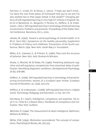 237
LAUNIVERSIDADENLANUBE·AUNIVERSIDADENANUVEMCAPÍTULO1
Harrison, C., Crook, Ch. & Tomas, C. (2011). “I hope you don’t mind…
I’ve done the next three pieces of homework that you’ve set and I’ve
also worked two or thee pages ahead. Is that alright?” Changing pat-
terns of self-regulated learning in nine high ICT schools in England. Pp.
61-70 in Bartolomé, A., Bergamin, P. Persico, D., Steffens, K. & Under-
wood, J. (Eds.). Self-regulated learning in technology enhanced learning
environments: Problems and promises. Proceedings of the Stellar-Taco-
net Conference. Barcelona, Oct.1, 2010.
Jahoda, M. (1950). Toward a social psychology of mental health. In In
M.J.E. Senn (Ed.). Symposium on the healthy personality, Supplement
II: Problems of infancy and childhood. Transactions of the fourth con-
ference, March 1950. New York: Josiah Macy Jr. Foundation.
Miller, G.A., Galanter, E., & Pribram, K. (1960). Plans and the structure
of behavior. New York. Holt, Rinehart & Winston.
Shoda, Y., Mischel, W. & Peake, P.K. (1990). Predicting adolescent cog-
nitive and self-regulatory competencies from preschool delay of grati-
fication: Identifying diagnostic conditions. Developmental Psychology,
26 (6), 978-986.
Steffens, K. (2006). Self-regulated learning in technology enhanced le-
arning environments: lessons of a European peer review. European
Journal of Education, 41, (3/4), 353-379.
Steffens, K. & Underwood, J. (2008). Self-regulated learning in a digital
world. Technology, Pedagogy and Education, 17 (3), 167-170.
Sternberg, R.J. (2007). Intelligence, competence and expertise. Pp.15-
30 in A.J. Elliot & C.S.Dweck (Eds.). Handbook of competence and mo-
tivation. New York: Guilford.
Wechsler, D. (1944). The measurement of adult intelligence. Baltimore:
Williams & Wilkins.
White, R.W. (1959). Motivation reconsidered: The concept of compe-
tence. Psychological Review, 66, 297-333.
 