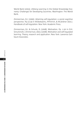 238
LAUNIVERSIDADENLANUBE·AUNIVERSIDADENANUVEMCAPÍTULO1
World Bank (2003). Lifelong Learning in the Global Knowledge Eco-
nomy: Challenges for Developing Countries. Washington: The World
Bank.
Zimmerman, B.J. (2000). Attaining self-regulation: a social cognitive
perspective. Pp.13-39 in M.Boekaerts, P.Pintrich, & M.Zeidner (Eds.).
Handbook of self-regulation. New York: Academic Press.
Zimmerman, B.J. & Schunk, D. (2008). Motivation. Pp. 1-30 in D.H.
Schunk & B.J. Zimmerman, (Eds.) (2008). Motivation and self-regulated
learning. Theory, research and application. New York: Lawrence Earl-
baum Associates.
 