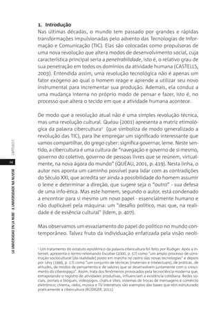 24
LAUNIVERSIDADENLANUBE·AUNIVERSIDADENANUVEMCAPÍTULO1
1. Introdução
Nas últimas décadas, o mundo tem passado por grandes e rápidas
transformações impulsionadas pelo advento das Tecnologias de Infor-
mação e Comunicação (TIC). Elas são colocadas como propulsoras de
uma nova revolução que altera modos de desenvolvimento social, cuja
característica principal seria a penetrabilidade, isto é, o relativo grau de
sua penetração em todos os domínios da atividade humana (CASTELLS,
2003). Entendida assim, uma revolução tecnológica não é apenas um
fator exógeno ao qual o homem reage e aprende a utilizar seu novo
instrumental para incrementar sua produção. Ademais, ela conduz a
uma mudança interna no próprio modo de pensar e fazer, isto é, no
processo que altera o tecido em que a atividade humana acontece.
De modo que a revolução atual não é uma simples revolução técnica,
mas uma revolução cultural. Quéau (2001) apresenta a matriz etimoló-
gica da palavra cibercultura1 (que simboliza de modo generalizado a
revolução das TIC), para lhe empregar um significado interessante que
vamos compartilhar, do grego cyber: significa governar, leme. Neste sen-
tido, a cibercultura é uma cultura de “navegação e governo de si mesmo,
governo do coletivo, governo de pessoas livres que se reúnem, virtual-
mente, na nova ágora do mundo” (QUÉAU, 2001, p. 419). Nesta linha, o
autor nos aponta um caminho possível para lidar com as contradições
do Século XXI, que acredita ser ainda a possibilidade do homem assumir
o leme e determinar a direção, que sugere seja o “outro” - sua defesa
de uma info-ética. Mas este homem, segundo o autor, está condenado
a encontrar para si mesmo um novo papel - essencialmente humano e
não duplicável pela máquina: um "desafio político, mas que, na reali-
dade é de essência cultural" (Idem, p. 407).
Mas observamos um esvaziamento do papel do político no mundo con-
temporâneo. Talvez fruto da individuação enfatizada pela visão neoli-
1 Um tratamento do estatuto epistêmico da palavra cibercultura foi feito por Rüdiger. Após a In-
ternet, apresenta o termo retomando Escobar (2000, p. 57) como "um amplo processo de cons-
trução sociocultural [da realidade] posto em marcha no rastro das novas tecnologias" e depois
por Lévy (1999, p. 17) como "um conjunto de técnicas (materiais e intelectuais), de práticas, de
atitudes, de modos de pensamento e de valores que se desenvolvem juntamente com o cresci-
mento do ciberespaço". Assim, trata dos fenômenos provocados pela tecnociência moderna que,
extrapolando o registro de atividades produtivas, influenciam a existência cotidiana. Redes so-
ciais, portais e blogues; videojogos, chats e sites; sistemas de trocas de mensagens e comércio
eletrônico; cinema, rádio, música e TV interativos são exemplos das bases que têm estruturado
praticamente a cibercultura (RÜDIGER, 2011).
 