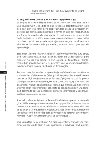 240
LAUNIVERSIDADENLANUBE·AUNIVERSIDADENANUVEMCAPÍTULO11
I always like to learn, but I don't always like to be taught.
Winston Churchill
1. Algunas ideas previas sobre aprendizaje y tecnología
La llegada de las tecnologías al aula se ha visto en muchos casos como
una irrupción, en la medida en que tienden a desestabilizar un statu
quo que, por otra parte, lleva perpetuándose desde la revolución in-
dustrial. Las tecnologías modifican la forma en que nos relacionamos
y la forma de acceder a la información, lo cual, en ambos casos, se de-
bería traducir en cambios severos no solo en el diseño de las activida-
des sino también en los roles que ejercen unos y otros, docentes y
alumnado, incluso escuela y sociedad, en esos nuevos procesos de
aprendizaje.
Esta amenaza para algunos ha sido vista como oportunidad para otros,
que han sabido utilizar ese factor disruptor de las tecnologías para
plantear nuevos escenarios. En otros casos, las tecnologías simple-
mente han servido para acelerar procesos que ya se estaban desarro-
llando de forma natural en el aula sin tecnologías.
Por otra parte, las teorías de aprendizaje tradicionales no han demos-
trado ser lo suficientemente útiles para interpretar los aprendizaje en
contextos digitales (www.connectivism.ca/?p=307), lo cual ha provo-
cado que surjan nuevas teorías, como el conectivismo, que intentan ex-
plicar estos nuevos aprendizajes al tiempo que filósofos como Stephen
Downes están redefiniendo el concepto de conocimiento en una socie-
dad dominada por las tecnologías donde la información y la comuni-
cación están a golpe de clic.
Asociados al conectivismo y a la revisión de teorías previas a la era di-
gital, están emergiendo conceptos, ideas y prácticas sobre las que se
debate y se experimenta en la búsqueda de soluciones y modelos que
se adapten a las necesidades y oportunidades que se nos plantean en
la sociedad red. Entre ellas está el concepto de personal learning envi-
ronment (PLE) o “entorno personal de aprendizaje”.
Una forma fácil de describir un PLE es la siguiente: se trata de una com-
binación híbrida de dispositivos, aplicaciones, servicios y redes perso-
 
