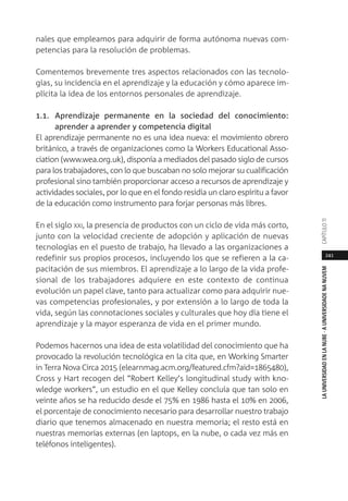 241
LAUNIVERSIDADENLANUBE·AUNIVERSIDADENANUVEMCAPÍTULO11
nales que empleamos para adquirir de forma autónoma nuevas com-
petencias para la resolución de problemas.
Comentemos brevemente tres aspectos relacionados con las tecnolo-
gías, su incidencia en el aprendizaje y la educación y cómo aparece im-
plícita la idea de los entornos personales de aprendizaje.
1.1. Aprendizaje permanente en la sociedad del conocimiento:
aprender a aprender y competencia digital
El aprendizaje permanente no es una idea nueva: el movimiento obrero
británico, a través de organizaciones como la Workers Educational Asso-
ciation (www.wea.org.uk), disponía a mediados del pasado siglo de cursos
para los trabajadores, con lo que buscaban no solo mejorar su cualificación
profesional sino también proporcionar acceso a recursos de aprendizaje y
actividades sociales, por lo que en el fondo residía un claro espíritu a favor
de la educación como instrumento para forjar personas más libres.
En el siglo XXI, la presencia de productos con un ciclo de vida más corto,
junto con la velocidad creciente de adopción y aplicación de nuevas
tecnologías en el puesto de trabajo, ha llevado a las organizaciones a
redefinir sus propios procesos, incluyendo los que se refieren a la ca-
pacitación de sus miembros. El aprendizaje a lo largo de la vida profe-
sional de los trabajadores adquiere en este contexto de continua
evolución un papel clave, tanto para actualizar como para adquirir nue-
vas competencias profesionales, y por extensión a lo largo de toda la
vida, según las connotaciones sociales y culturales que hoy día tiene el
aprendizaje y la mayor esperanza de vida en el primer mundo.
Podemos hacernos una idea de esta volatilidad del conocimiento que ha
provocado la revolución tecnológica en la cita que, en Working Smarter
in Terra Nova Circa 2015 (elearnmag.acm.org/featured.cfm?aid=1865480),
Cross y Hart recogen del “Robert Kelley’s longitudinal study with kno-
wledge workers”, un estudio en el que Kelley concluía que tan solo en
veinte años se ha reducido desde el 75% en 1986 hasta el 10% en 2006,
el porcentaje de conocimiento necesario para desarrollar nuestro trabajo
diario que tenemos almacenado en nuestra memoria; el resto está en
nuestras memorias externas (en laptops, en la nube, o cada vez más en
teléfonos inteligentes).
 