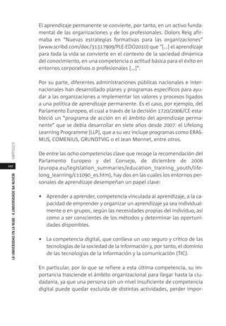 242
LAUNIVERSIDADENLANUBE·AUNIVERSIDADENANUVEMCAPÍTULO11
El aprendizaje permanente se convierte, por tanto, en un activo funda-
mental de las organizaciones y de los profesionales. Dolors Reig afir-
maba en “Nuevas estrategias formativas para las organizaciones”
(www.scribd.com/doc/31317909/PLE-EDO2010) que “[...] el aprendizaje
para toda la vida se convierte en el contexto de la sociedad dinámica
del conocimiento, en una competencia o actitud básica para el éxito en
entornos corporativos o profesionales [...]”.
Por su parte, diferentes administraciones públicas nacionales e inter-
nacionales han desarrollado planes y programas específicos para ayu-
dar a las organizaciones a implementar los valores y procesos ligados
a una política de aprendizaje permanente. Es el caso, por ejemplo, del
Parlamento Europeo, el cual a través de la decisión 1720/2006/CE esta-
bleció un “programa de acción en el ámbito del aprendizaje perma-
nente” que se debía desarrollar en siete años desde 2007: el Lifelong
Learning Programme [LLP], que a su vez incluye programas como ERAS-
MUS, COMENIUS, GRUNDTVIG o el Jean Monnet, entre otros.
De entre las ocho competencias clave que recoge la recomendación del
Parlamento Europeo y del Consejo, de diciembre de 2006
(europa.eu/legislation_summaries/education_training_youth/life-
long_learning/c11090_es.htm), hay dos en las cuales los entornos per-
sonales de aprendizaje desempeñan un papel clave:
• Aprender a aprender, competencia vinculada al aprendizaje, a la ca-
pacidad de emprender y organizar un aprendizaje ya sea individual-
mente o en grupos, según las necesidades propias del individuo, así
como a ser conscientes de los métodos y determinar las oportuni-
dades disponibles.
• La competencia digital, que conlleva un uso seguro y crítico de las
tecnologías de la sociedad de la información y, por tanto, el dominio
de las tecnologías de la información y la comunicación (TIC).
En particular, por lo que se refiere a esta última competencia, su im-
portancia trasciende el ámbito organizacional para llegar hasta la ciu-
dadanía, ya que una persona con un nivel insuficiente de competencia
digital puede quedar excluida de distintas actividades, perder impor-
 