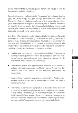 243
LAUNIVERSIDADENLANUBE·AUNIVERSIDADENANUVEMCAPÍTULO11
tantes oportunidades e, incluso, puede ponerse en riesgo al usar de
forma inadecuada las tecnologías.
Desde finales de 2011, el Institute for Prospective Technological Studies
(ipts) (ipts.jrc.ec.europa.eu/), por encargo de la Dirección General de
Educación y Cultura de la Comisión Europea, viene desarrollando el Pro-
yecto de Competencias Digitales (DIGCOMP) con el objetivo de definir
un modelo de competencias digitales para la ciudadanía europea del
siglo XXI, con un enfoque centrado en el uso de las tecnologías para el
desarrollo personal, social y profesional.
Uno de los informes del proyecto, Mapping Digital Competence: Towards
a Conceptual Understanding (ftp.jrc.es/EURdoc/JRC67075_TN.pdf), pro-
pone un mapa de competencias digitales, (figura 1), en el que en el grado
más avanzado de habilidades y conocimientos, que hace referencia a la
integración de los entornos digitales en nuestra vida diaria, aparecen va-
rias ideas que nos resultarán tremendamente familiares:
• En el área de comunicación y colaboración se habla de “construir un
sistema personal para beneficiarse de las redes de personas rele-
vantes”, que en nuestro lenguaje no es más que la construcción de
nuestra PLN o red personal de aprendizaje.
• En el área de gestión de la información se propone “crear una estra-
tegia de información personal con filtros y agentes”, que inmedia-
tamente nos hace pensar en los entornos personales de
aprendizaje.
• En aprendizaje y resolución de problemas encontramos “crear un sis-
tema de recursos en red para el aprendizaje y la resolución de pro-
blemas”, más PLE.
• Finalmente, en participación significativa, el modelo del ipts propone
“integrar las herramientas digitales de forma productiva en el trabajo,
el ocio y otras actividades”, y sin duda muestra esa dimensión más
ambiciosa del PLE que algunos llaman PKE, personal knowledge envi-
ronment o “entorno personal de conocimiento (elearningtech.blogs-
pot.com.es/2007/05/personal-learning-environment-ple.html).
 