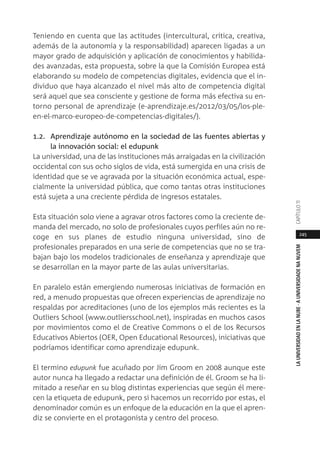 245
LAUNIVERSIDADENLANUBE·AUNIVERSIDADENANUVEMCAPÍTULO11
Teniendo en cuenta que las actitudes (intercultural, crítica, creativa,
además de la autonomía y la responsabilidad) aparecen ligadas a un
mayor grado de adquisición y aplicación de conocimientos y habilida-
des avanzadas, esta propuesta, sobre la que la Comisión Europea está
elaborando su modelo de competencias digitales, evidencia que el in-
dividuo que haya alcanzado el nivel más alto de competencia digital
será aquel que sea consciente y gestione de forma más efectiva su en-
torno personal de aprendizaje (e-aprendizaje.es/2012/03/05/los-ple-
en-el-marco-europeo-de-competencias-digitales/).
1.2. Aprendizaje autónomo en la sociedad de las fuentes abiertas y
la innovación social: el edupunk
La universidad, una de las instituciones más arraigadas en la civilización
occidental con sus ocho siglos de vida, está sumergida en una crisis de
identidad que se ve agravada por la situación económica actual, espe-
cialmente la universidad pública, que como tantas otras instituciones
está sujeta a una creciente pérdida de ingresos estatales.
Esta situación solo viene a agravar otros factores como la creciente de-
manda del mercado, no solo de profesionales cuyos perfiles aún no re-
coge en sus planes de estudio ninguna universidad, sino de
profesionales preparados en una serie de competencias que no se tra-
bajan bajo los modelos tradicionales de enseñanza y aprendizaje que
se desarrollan en la mayor parte de las aulas universitarias.
En paralelo están emergiendo numerosas iniciativas de formación en
red, a menudo propuestas que ofrecen experiencias de aprendizaje no
respaldas por acreditaciones (uno de los ejemplos más recientes es la
Outliers School (www.outliersschool.net), inspiradas en muchos casos
por movimientos como el de Creative Commons o el de los Recursos
Educativos Abiertos (OER, Open Educational Resources), iniciativas que
podríamos identificar como aprendizaje edupunk.
El termino edupunk fue acuñado por Jim Groom en 2008 aunque este
autor nunca ha llegado a redactar una definición de él. Groom se ha li-
mitado a reseñar en su blog distintas experiencias que según él mere-
cen la etiqueta de edupunk, pero si hacemos un recorrido por estas, el
denominador común es un enfoque de la educación en la que el apren-
diz se convierte en el protagonista y centro del proceso.
 
