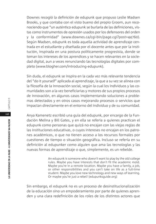 246
LAUNIVERSIDADENLANUBE·AUNIVERSIDADENANUVEMCAPÍTULO11
Downes recogió la definición de edupunk que propuso Leslie Madsen
Brooks, y que contaba con el visto bueno del propio Groom, aun reco-
nociendo que “un auténtico edupunk se burlaría de las definiciones, vis-
tas como instrumentos de opresión usados por los defensores del orden
y la conformidad” (www.downes.ca/cgi-bin/page.cgi?post=44760).
Según Madsen, edupunk es toda aquella actividad de aprendizaje cen-
trada en el estudiante y diseñada por el docente antes que por la insti-
tución, inspirada en una postura políticamente progresista, donde se
toman los intereses de los aprendices y se hacen relevantes en la socie-
dad digital, aun a veces renunciando las tecnologías digitales por com-
pleto (www.blogher.com/introducing-edupunk).
Sin duda, el edupunk se inspira en la cada vez más relevante tendencia
del “do it yourself” aplicada al aprendizaje, la que a su vez se alinea con
la filosofía de la innovación social, según la cual los individuos y las co-
munidades son a la vez beneficiarias y motores de sus propios procesos
de innovación, en algunos casos implementando soluciones a proble-
mas detectados y en otros casos mejorando procesos o servicios que
impactan directamente en el entorno del individuo y de su comunidad.
Anya Kamenetz escribió una guía del edupunk, por encargo de la Fun-
dación Melina y Bill Gates, y en ella se refería a quienes practican el
edupunk como personas que quizá no encajan con las viejas reglas de
las instituciones educativas, o cuyos intereses no encajan en los patro-
nes académicos, o que no tienen acceso a los recursos formales por
cuestiones de tiempo o situación geográfica. Incluso se refería en su
definición al edupunker como alguien que ama las tecnologías y las
nuevas formas de aprendizaje o que, simplemente, es un rebelde.
An edupunk is someone who doesn't want to play by the old college
rules. Maybe you have interests that don't fit the academic mold.
Maybe you're in a remote location. Maybe you have a family, a job,
or other responsibilities and you can't take on life as a full-time
student. Maybe you love new technology and new ways of learning.
Or maybe you're just a rebel! (edupunksguide.org)
Sin embargo, el edupunk no es un proceso de desinstitucionalización
de la educación sino un empoderamiento por parte de quienes apren-
den y una clara redefinición de los roles de los distintos actores que
 