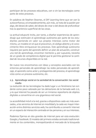 247
LAUNIVERSIDADENLANUBE·AUNIVERSIDADENANUVEMCAPÍTULO11
participan de los procesos educativos, con o sin las tecnologías como
parte de estos procesos.
En palabras de Stephen Downes, el DIY Learning tiene que ver con la
autoconfianza y el empoderamiento, aún más, se trata de la pasión por
algo, del deseo de saber, del deseo de crear o del deseo de profundizar
tras la apariencia superficial de las cosas.
La actitud edupunk invita, por tanto, a diseñar experiencias de apren-
dizaje que estimulen el aprendizaje autónomo por parte de los estu-
diantes poniendo en valor sus propios intereses como motor del
mismo, un modelo en el que el procomún, el código abierto y el cono-
cimiento libre enriquezcan los procesos. Este aprendizaje autónomo
requiere por parte del aprendiz definir un plan de actuación, construir
una red de aprendizaje, encontrar mentores y, por supuesto, necesita
de un grado de competencia digital que le permita gestionar la canti-
dad de recursos disponibles en la red.
De nuevo nos encontramos con ideas y conceptos asociados con los
entornos personales de aprendizaje: las redes personales de aprendi-
zaje, el aprendiz como actor y protagonista del proceso, el aprendizaje
visto como un proceso autónomo, etc.
1.3. Aprendizaje social en la sociedad de la conversación: los social
media
La evolución de las tecnologías ha dado lugar a un fenómeno tan evi-
dente como poco valorado por los detractores de la llamada web 2.0,
y es que internet ha pasado de ser un inmenso repositorio de objetos
digitales a convertirse en una gigantesca red social.
La accesibilidad móvil a la red, gracias a dispositivos cada vez más avan-
zados, a los servicios de internet en movilidad y la cada vez mayor inter-
acción entre distintos servicios web, ha contribuido a convertir internet
en un espacio de interacción centrado en las personas y en sus intereses.
Podemos fijarnos en dos grandes de internet para ver esta evolución:
Google y Facebook. El modelo del primero estaba centrado tradicional-
mente en los contenidos, monopolizando el mercado de la búsqueda
 