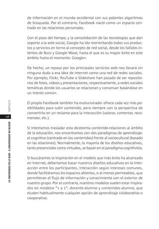 248
LAUNIVERSIDADENLANUBE·AUNIVERSIDADENANUVEMCAPÍTULO11
de información en el mundo occidental con sus potentes algoritmos
de búsqueda. Por el contrario, Facebook nació como un espacio cen-
trado en las relaciones personales.
Con el paso del tiempo, y la consolidación de las tecnologías que dan
soporte a la web social, Google ha ido reorientando todos sus produc-
tos y servicios en torno al concepto de red social, desde los fallidos in-
tentos de Buzz y Google Wave, hasta el que es su mayor éxito en este
ámbito hasta el momento: Google+.
De hecho, un repaso por los principales servicios web nos llevará sin
ninguna duda a esa idea de internet como una red de redes sociales.
Por ejemplo, Flickr, YouTube o Slideshare han pasado de ser reposito-
rios de fotos, vídeos y presentaciones, respectivamente, a redes sociales
temáticas donde los usuarios se relacionan y conversan basándose en
un interés común.
El propio Facebook también ha evolucionado: ofrece cada vez más po-
sibilidades para subir contenido, pero siempre con la perspectiva de
convertirlo en un reclamo para la interacción (valorar, comentar, reco-
mendar, etc.).
Si intentamos trasladar esta dicotomía contenido-relaciones al ámbito
de la educación, nos encontramos con dos paradigmas de aprendizaje:
el cognitivo (centrado en los contenidos) frente al sociocultural (basado
en las relaciones). Normalmente, la mayoría de los diseños educativos,
tanto presenciales como virtuales, se basan en el paradigma cognitivista.
Si buscáramos la inspiración en el modelo que más éxito ha alcanzado
en internet, deberíamos basar nuestros diseños educativos en la inter-
acción entre los participantes, interacción según intereses comunes,
donde facilitáramos los espacios abiertos, o al menos permeables, que
permitieran el flujo de información y conocimiento con el exterior de
nuestro grupo. Por el contrario, nuestros modelos suelen estar inspira-
dos en modelos “1 a 1”: docente-alumno y contenidos-alumno, que
eluden habitualmente cualquier opción de aprendizaje colaborativo o
cooperativo.
 