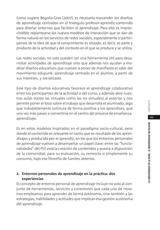 249
LAUNIVERSIDADENLANUBE·AUNIVERSIDADENANUVEMCAPÍTULO11
Como sugiere Begoña Gros (2007), es necesario trascender los diseños
de aprendizaje centrados en el triángulo profesor-aprendiz-contenido
para diseñar entornos que faciliten el aprendizaje. Para ello es impres-
cindible replantearse los nuevos modelos de interacción que se dan de
forma natural en los servicios de redes sociales, especialmente si partici-
pamos de la idea de que el conocimiento es situado, es decir, es parte y
producto de la actividad y del contexto en el que se produce y se utiliza.
Las redes sociales no solo pueden ser una herramienta útil para desa-
rrollar actividades de aprendizaje sino que además nos ayudan a mo-
delar diseños educativos que vuelven a poner de manifiesto el valor del
movimiento edupunk: aprendizaje centrado en el alumno, a partir de
sus intereses, y socializado.
Este tipo de diseños educativos favorece el aprendizaje colaborativo
entre los participantes de la actividad o del curso, y además abre nues-
tras aulas (tanto las virtuales como las no virtuales) al exterior y nos
permite poner el foco sobre el trabajo que desarrolla el alumnado, algo
que indudablemente estimula de forma positiva a los aprendices, que
una vez más pasan a convertirse en el centro del proceso de enseñanza-
aprendizaje.
Es en estos modelos inspirados en el paradigma socio-cultural, pero
donde el contenido es relevante en tanto que es resultado de los apren-
dizajes y producido por el aprendiz, en los que los entornos personales
de aprendizaje vuelven a desempeñar un papel clave: entre las “funcio-
nalidades” del PLE está la creación de contenidos y puesta a disposición
de la comunidad, para su evaluación, su remezcla o simplemente su
consumo, bajo esa filosofía de fuentes abiertas.
2. Entornos personales de aprendizaje en la práctica: dos
experiencias
El concepto de entorno personal de aprendizaje incluye no solo al con-
junto de herramientas, servicios y conexiones que cada uno de noso-
tros empleamos para aprender de forma autónoma, sino también a las
estrategias, habilidades y actitudes que implican esa gestión autónoma
del aprendizaje.
 