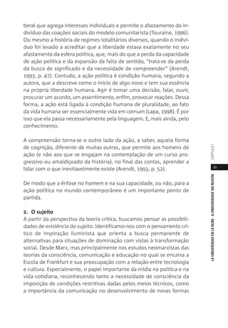 25
LAUNIVERSIDADENLANUBE·AUNIVERSIDADENANUVEMCAPÍTULO1
beral que agrega interesses individuais e permite o afastamento do in-
divíduo das coações sociais do modelo comunitarista (Touraine, 1996).
Ou mesmo a história de regimes totalitários diversos, quando o indiví-
duo foi levado a acreditar que a liberdade estava exatamente no seu
afastamento da esfera política, que, mais do que a perda da capacidade
de ação política e da expansão da falta de sentido, "trata-se da perda
da busca de significado e da necessidade de compreender” (Arendt,
1993, p. 47). Contudo, a ação política é condição humana, segundo a
autora, que a descreve como o início de algo novo e tem sua essência
na própria liberdade humana. Agir é tomar uma decisão, falar, ouvir,
procurar um acordo, um assentimento, enfim, provocar reações. Dessa
forma, a ação está ligada à condição humana de pluralidade, ao fato
da vida humana ser essencialmente vida em comum (Lapa, 1998). É por
isso que ela passa necessariamente pela linguagem. E, mais ainda, pelo
conhecimento.
A compreensão torna-se o outro lado da ação, a saber, aquela forma
de cognição, diferente de muitas outras, que permite aos homens de
ação (e não aos que se engajam na contemplação de um curso pro-
gressivo ou amaldiçoado da história), no final das contas, aprender a
lidar com o que inevitavelmente existe (Arendt, 1993, p. 52).
De modo que a ênfase no homem e na sua capacidade, ou não, para a
ação política no mundo contemporâneo é um importante ponto de
partida.
2. O sujeito
A partir da perspectiva da teoria crítica, buscamos pensar as possibili-
dades de existência do sujeito. Identificamo-nos com o pensamento crí-
tico de inspiração iluminista que orienta a busca permanente de
alternativas para situações de dominação com vistas à transformação
social. Desde Marx, mas principalmente nos estudos neomarxistas das
teorias da consciência, comunicação e educação no qual se encaixa a
Escola de Frankfurt e sua preocupação com a relação entre tecnologia
e cultura. Especialmente, o papel importante da mídia na política e na
vida cotidiana, reconhecendo tanto a necessidade de consciência da
imposição de condições restritivas dadas pelos meios técnicos, como
a importância da comunicação no desenvolvimento de novas formas
 