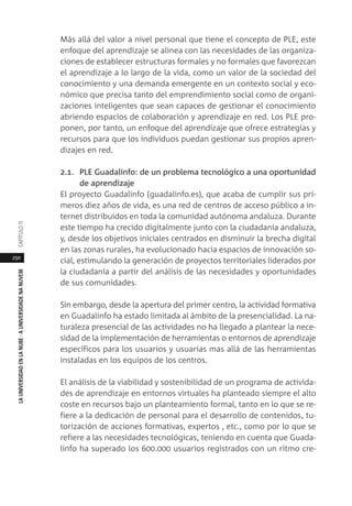 250
LAUNIVERSIDADENLANUBE·AUNIVERSIDADENANUVEMCAPÍTULO11
Más allá del valor a nivel personal que tiene el concepto de PLE, este
enfoque del aprendizaje se alinea con las necesidades de las organiza-
ciones de establecer estructuras formales y no formales que favorezcan
el aprendizaje a lo largo de la vida, como un valor de la sociedad del
conocimiento y una demanda emergente en un contexto social y eco-
nómico que precisa tanto del emprendimiento social como de organi-
zaciones inteligentes que sean capaces de gestionar el conocimiento
abriendo espacios de colaboración y aprendizaje en red. Los PLE pro-
ponen, por tanto, un enfoque del aprendizaje que ofrece estrategias y
recursos para que los individuos puedan gestionar sus propios apren-
dizajes en red.
2.1. PLE Guadalinfo: de un problema tecnológico a una oportunidad
de aprendizaje
El proyecto Guadalinfo (guadalinfo.es), que acaba de cumplir sus pri-
meros diez años de vida, es una red de centros de acceso público a in-
ternet distribuidos en toda la comunidad autónoma andaluza. Durante
este tiempo ha crecido digitalmente junto con la ciudadanía andaluza,
y, desde los objetivos iniciales centrados en disminuir la brecha digital
en las zonas rurales, ha evolucionado hacia espacios de innovación so-
cial, estimulando la generación de proyectos territoriales liderados por
la ciudadanía a partir del análisis de las necesidades y oportunidades
de sus comunidades.
Sin embargo, desde la apertura del primer centro, la actividad formativa
en Guadalinfo ha estado limitada al ámbito de la presencialidad. La na-
turaleza presencial de las actividades no ha llegado a plantear la nece-
sidad de la implementación de herramientas o entornos de aprendizaje
específicos para los usuarios y usuarias mas allá de las herramientas
instaladas en los equipos de los centros.
El análisis de la viabilidad y sostenibilidad de un programa de activida-
des de aprendizaje en entornos virtuales ha planteado siempre el alto
coste en recursos bajo un planteamiento formal, tanto en lo que se re-
fiere a la dedicación de personal para el desarrollo de contenidos, tu-
torización de acciones formativas, expertos , etc., como por lo que se
refiere a las necesidades tecnológicas, teniendo en cuenta que Guada-
linfo ha superado los 600.000 usuarios registrados con un ritmo cre-
 