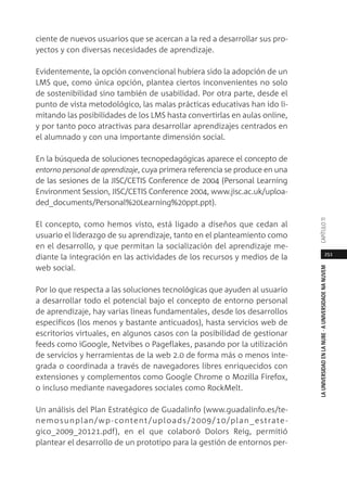 251
LAUNIVERSIDADENLANUBE·AUNIVERSIDADENANUVEMCAPÍTULO11
ciente de nuevos usuarios que se acercan a la red a desarrollar sus pro-
yectos y con diversas necesidades de aprendizaje.
Evidentemente, la opción convencional hubiera sido la adopción de un
LMS que, como única opción, plantea ciertos inconvenientes no solo
de sostenibilidad sino también de usabilidad. Por otra parte, desde el
punto de vista metodológico, las malas prácticas educativas han ido li-
mitando las posibilidades de los LMS hasta convertirlas en aulas online,
y por tanto poco atractivas para desarrollar aprendizajes centrados en
el alumnado y con una importante dimensión social.
En la búsqueda de soluciones tecnopedagógicas aparece el concepto de
entorno personal de aprendizaje, cuya primera referencia se produce en una
de las sesiones de la JISC/CETIS Conference de 2004 (Personal Learning
Environment Session, JISC/CETIS Conference 2004, www.jisc.ac.uk/uploa-
ded_documents/Personal%20Learning%20ppt.ppt).
El concepto, como hemos visto, está ligado a diseños que cedan al
usuario el liderazgo de su aprendizaje, tanto en el planteamiento como
en el desarrollo, y que permitan la socialización del aprendizaje me-
diante la integración en las actividades de los recursos y medios de la
web social.
Por lo que respecta a las soluciones tecnológicas que ayuden al usuario
a desarrollar todo el potencial bajo el concepto de entorno personal
de aprendizaje, hay varias líneas fundamentales, desde los desarrollos
específicos (los menos y bastante anticuados), hasta servicios web de
escritorios virtuales, en algunos casos con la posibilidad de gestionar
feeds como iGoogle, Netvibes o Pageflakes, pasando por la utilización
de servicios y herramientas de la web 2.0 de forma más o menos inte-
grada o coordinada a través de navegadores libres enriquecidos con
extensiones y complementos como Google Chrome o Mozilla Firefox,
o incluso mediante navegadores sociales como RockMelt.
Un análisis del Plan Estratégico de Guadalinfo (www.guadalinfo.es/te-
nemosunplan/wp-content/uploads/2009/10/plan_estrate-
gico_2009_20121.pdf), en el que colaboró Dolors Reig, permitió
plantear el desarrollo de un prototipo para la gestión de entornos per-
 
